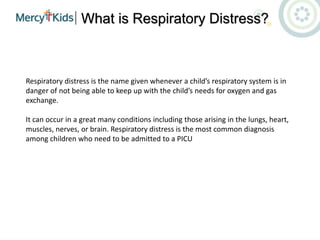 What is Respiratory Distress?
Respiratory distress is the name given whenever a child’s respiratory system is in
danger of not being able to keep up with the child’s needs for oxygen and gas
exchange.
It can occur in a great many conditions including those arising in the lungs, heart,
muscles, nerves, or brain. Respiratory distress is the most common diagnosis
among children who need to be admitted to a PICU
 