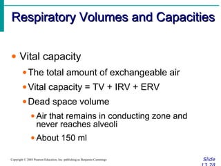 Respiratory Volumes and CapacitiesRespiratory Volumes and Capacities
SlideCopyright © 2003 Pearson Education, Inc. publishing as Benjamin Cummings
• Vital capacity
•The total amount of exchangeable air
•Vital capacity = TV + IRV + ERV
•Dead space volume
• Air that remains in conducting zone and
never reaches alveoli
• About 150 ml
 