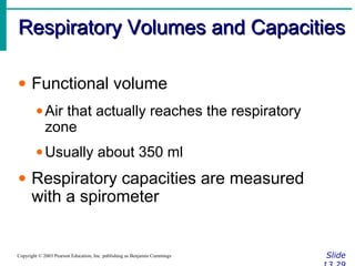 Respiratory Volumes and CapacitiesRespiratory Volumes and Capacities
SlideCopyright © 2003 Pearson Education, Inc. publishing as Benjamin Cummings
• Functional volume
•Air that actually reaches the respiratory
zone
•Usually about 350 ml
• Respiratory capacities are measured
with a spirometer
 