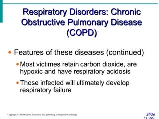 Respiratory Disorders: ChronicRespiratory Disorders: Chronic
Obstructive Pulmonary DiseaseObstructive Pulmonary Disease
(COPD)(COPD)
SlideCopyright © 2003 Pearson Education, Inc. publishing as Benjamin Cummings
• Features of these diseases (continued)
•Most victimes retain carbon dioxide, are
hypoxic and have respiratory acidosis
•Those infected will ultimately develop
respiratory failure
 