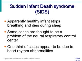 Sudden Infant Death syndromeSudden Infant Death syndrome
(SIDS)(SIDS)
SlideCopyright © 2003 Pearson Education, Inc. publishing as Benjamin Cummings
• Apparently healthy infant stops
breathing and dies during sleep
• Some cases are thought to be a
problem of the neural respiratory control
center
• One third of cases appear to be due to
heart rhythm abnormalities
 