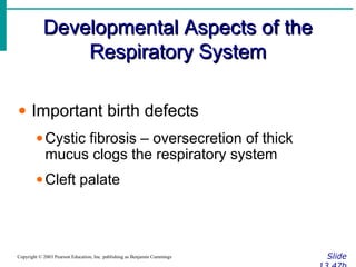 Developmental Aspects of theDevelopmental Aspects of the
Respiratory SystemRespiratory System
SlideCopyright © 2003 Pearson Education, Inc. publishing as Benjamin Cummings
• Important birth defects
•Cystic fibrosis – oversecretion of thick
mucus clogs the respiratory system
•Cleft palate
 