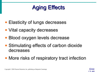 Aging EffectsAging Effects
SlideCopyright © 2003 Pearson Education, Inc. publishing as Benjamin Cummings
• Elasticity of lungs decreases
• Vital capacity decreases
• Blood oxygen levels decrease
• Stimulating effects of carbon dioxide
decreases
• More risks of respiratory tract infection
 