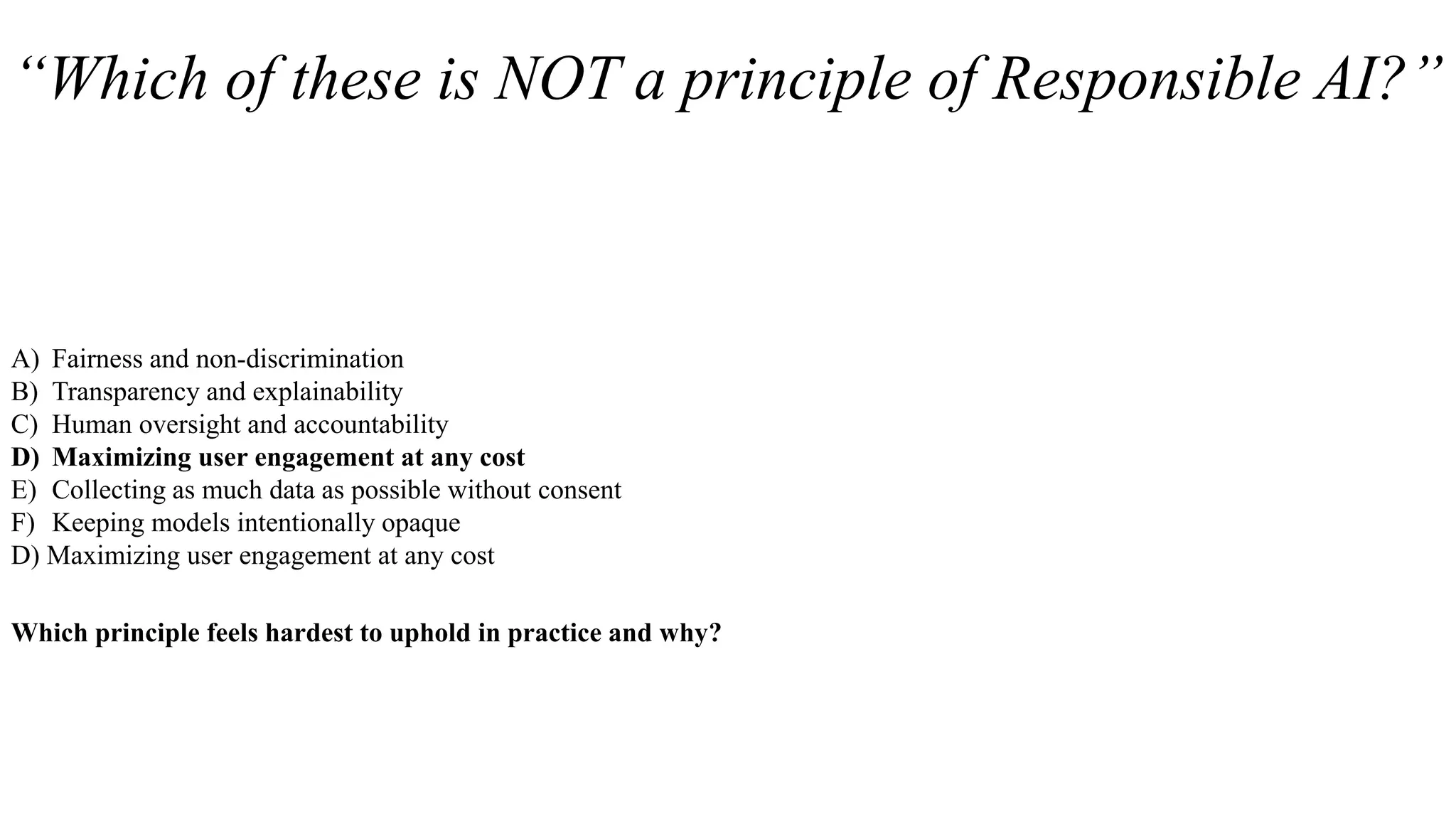 “Which of these is NOT a principle of Responsible AI?”
A) Fairness and non-discrimination
B) Transparency and explainability
C) Human oversight and accountability
D) Maximizing user engagement at any cost
E) Collecting as much data as possible without consent
F) Keeping models intentionally opaque
D) Maximizing user engagement at any cost
Which principle feels hardest to uphold in practice and why?
 