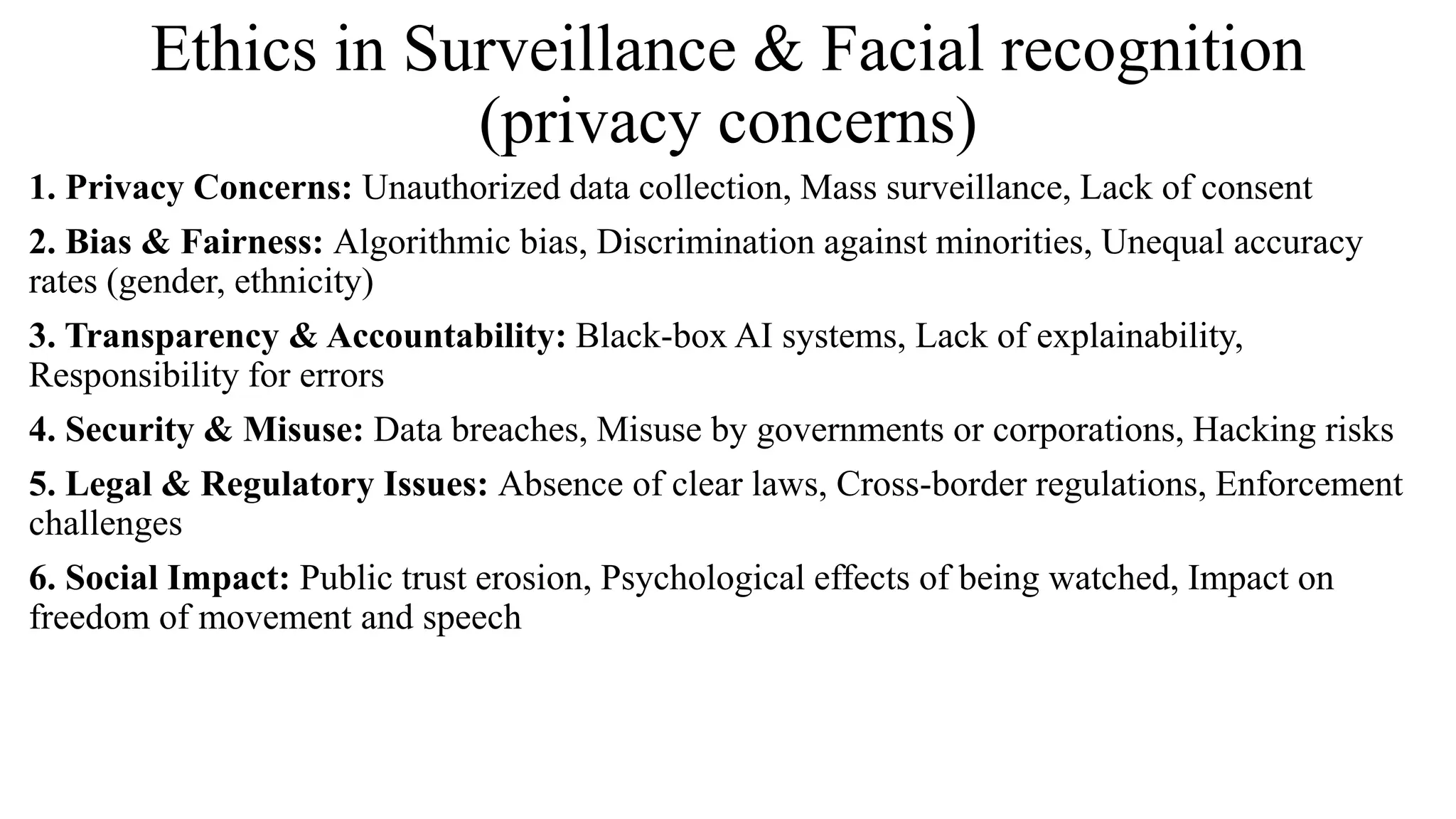 Ethics in Surveillance & Facial recognition
(privacy concerns)
1. Privacy Concerns: Unauthorized data collection, Mass surveillance, Lack of consent
2. Bias & Fairness: Algorithmic bias, Discrimination against minorities, Unequal accuracy
rates (gender, ethnicity)
3. Transparency & Accountability: Black-box AI systems, Lack of explainability,
Responsibility for errors
4. Security & Misuse: Data breaches, Misuse by governments or corporations, Hacking risks
5. Legal & Regulatory Issues: Absence of clear laws, Cross-border regulations, Enforcement
challenges
6. Social Impact: Public trust erosion, Psychological effects of being watched, Impact on
freedom of movement and speech
 