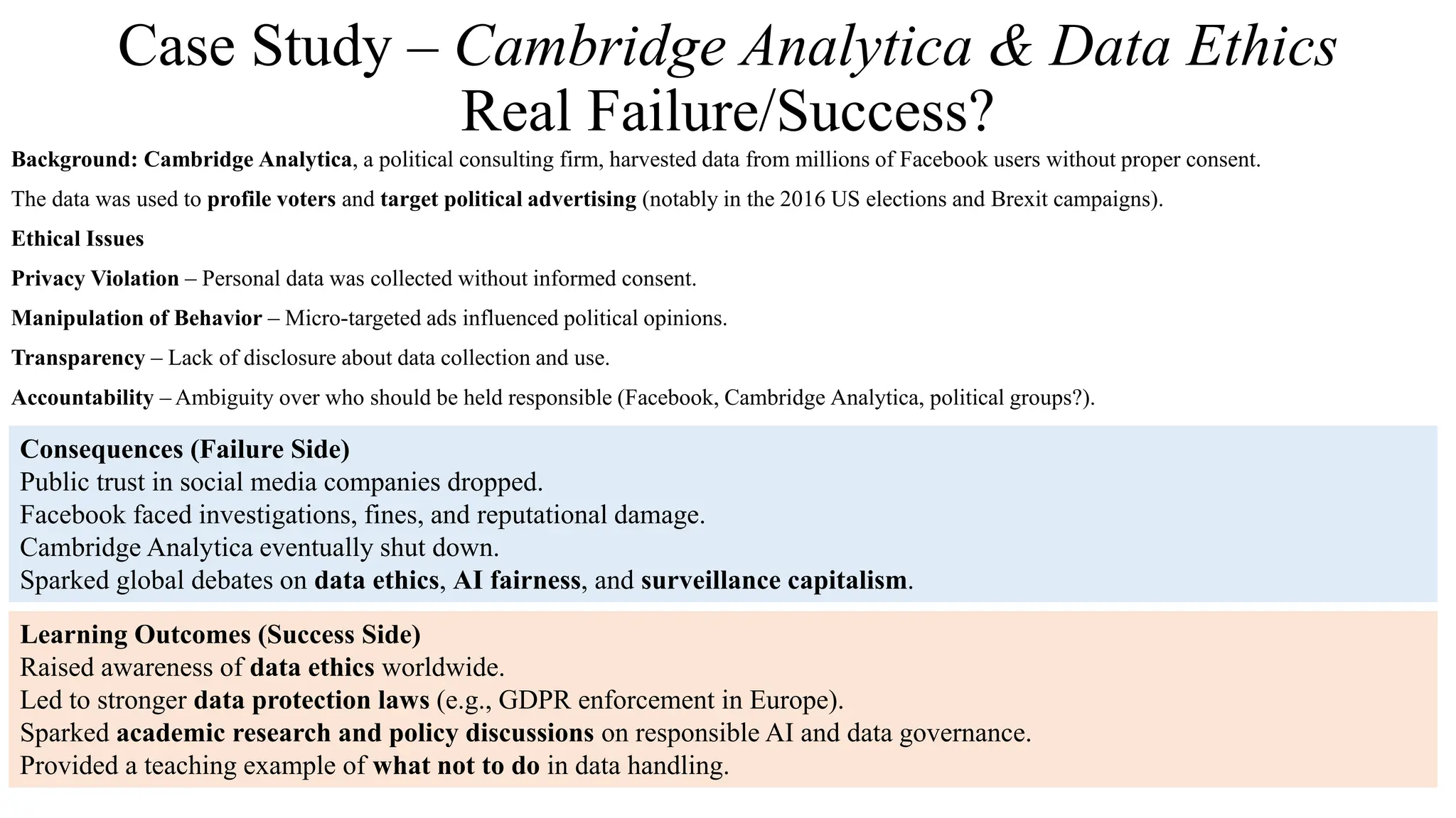 Case Study – Cambridge Analytica & Data Ethics
Real Failure/Success?
Background: Cambridge Analytica, a political consulting firm, harvested data from millions of Facebook users without proper consent.
The data was used to profile voters and target political advertising (notably in the 2016 US elections and Brexit campaigns).
Ethical Issues
Privacy Violation – Personal data was collected without informed consent.
Manipulation of Behavior – Micro-targeted ads influenced political opinions.
Transparency – Lack of disclosure about data collection and use.
Accountability – Ambiguity over who should be held responsible (Facebook, Cambridge Analytica, political groups?).
Consequences (Failure Side)
Public trust in social media companies dropped.
Facebook faced investigations, fines, and reputational damage.
Cambridge Analytica eventually shut down.
Sparked global debates on data ethics, AI fairness, and surveillance capitalism.
Learning Outcomes (Success Side)
Raised awareness of data ethics worldwide.
Led to stronger data protection laws (e.g., GDPR enforcement in Europe).
Sparked academic research and policy discussions on responsible AI and data governance.
Provided a teaching example of what not to do in data handling.
 