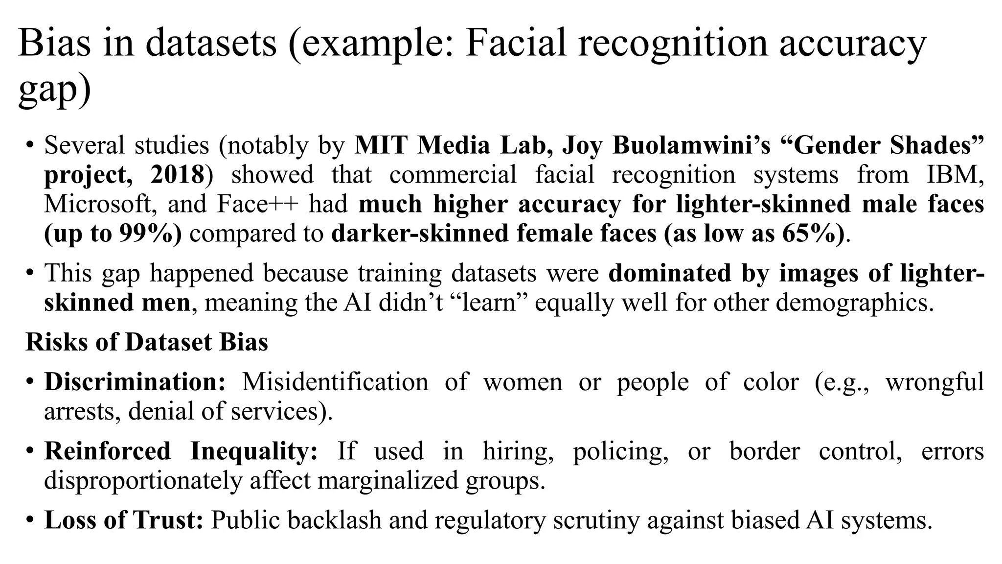Bias in datasets (example: Facial recognition accuracy
gap)
• Several studies (notably by MIT Media Lab, Joy Buolamwini’s “Gender Shades”
project, 2018) showed that commercial facial recognition systems from IBM,
Microsoft, and Face++ had much higher accuracy for lighter-skinned male faces
(up to 99%) compared to darker-skinned female faces (as low as 65%).
• This gap happened because training datasets were dominated by images of lighter-
skinned men, meaning the AI didn’t “learn” equally well for other demographics.
Risks of Dataset Bias
• Discrimination: Misidentification of women or people of color (e.g., wrongful
arrests, denial of services).
• Reinforced Inequality: If used in hiring, policing, or border control, errors
disproportionately affect marginalized groups.
• Loss of Trust: Public backlash and regulatory scrutiny against biased AI systems.
 
