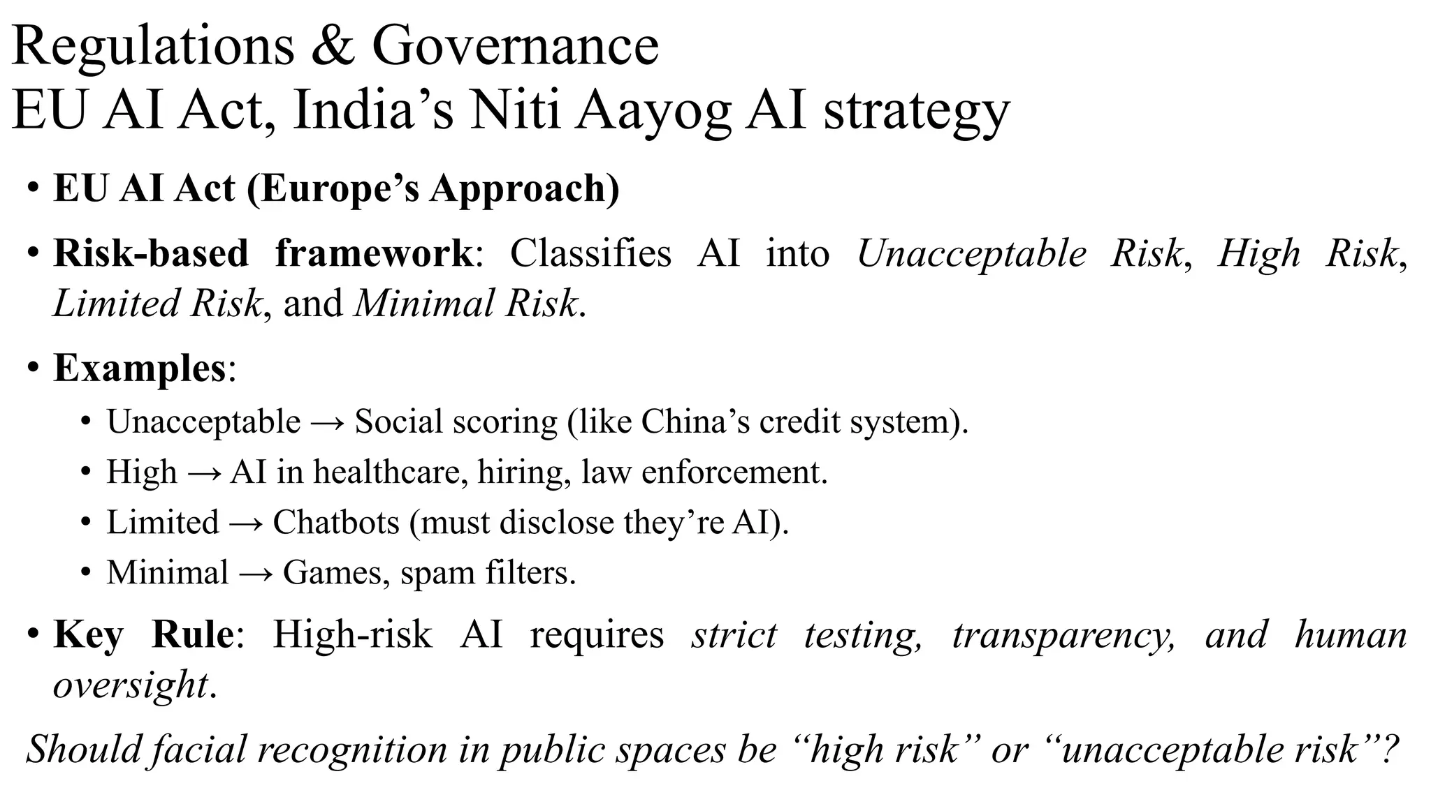 Regulations & Governance
EU AI Act, India’s Niti Aayog AI strategy
• EU AI Act (Europe’s Approach)
• Risk-based framework: Classifies AI into Unacceptable Risk, High Risk,
Limited Risk, and Minimal Risk.
• Examples:
• Unacceptable → Social scoring (like China’s credit system).
• High → AI in healthcare, hiring, law enforcement.
• Limited → Chatbots (must disclose they’re AI).
• Minimal → Games, spam filters.
• Key Rule: High-risk AI requires strict testing, transparency, and human
oversight.
Should facial recognition in public spaces be “high risk” or “unacceptable risk”?
 