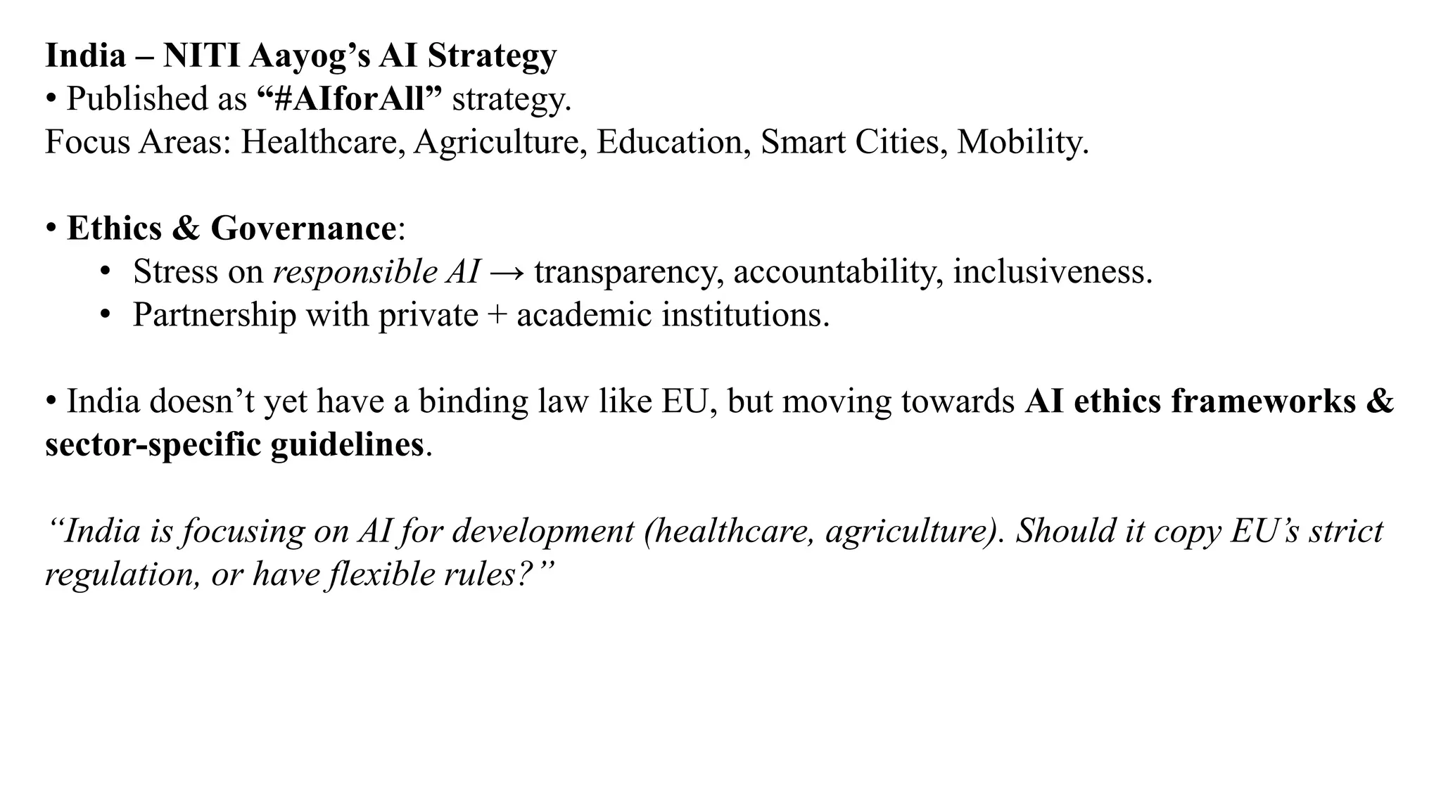 India – NITI Aayog’s AI Strategy
• Published as “#AIforAll” strategy.
Focus Areas: Healthcare, Agriculture, Education, Smart Cities, Mobility.
• Ethics & Governance:
• Stress on responsible AI → transparency, accountability, inclusiveness.
• Partnership with private + academic institutions.
• India doesn’t yet have a binding law like EU, but moving towards AI ethics frameworks &
sector-specific guidelines.
“India is focusing on AI for development (healthcare, agriculture). Should it copy EU’s strict
regulation, or have flexible rules?”
 