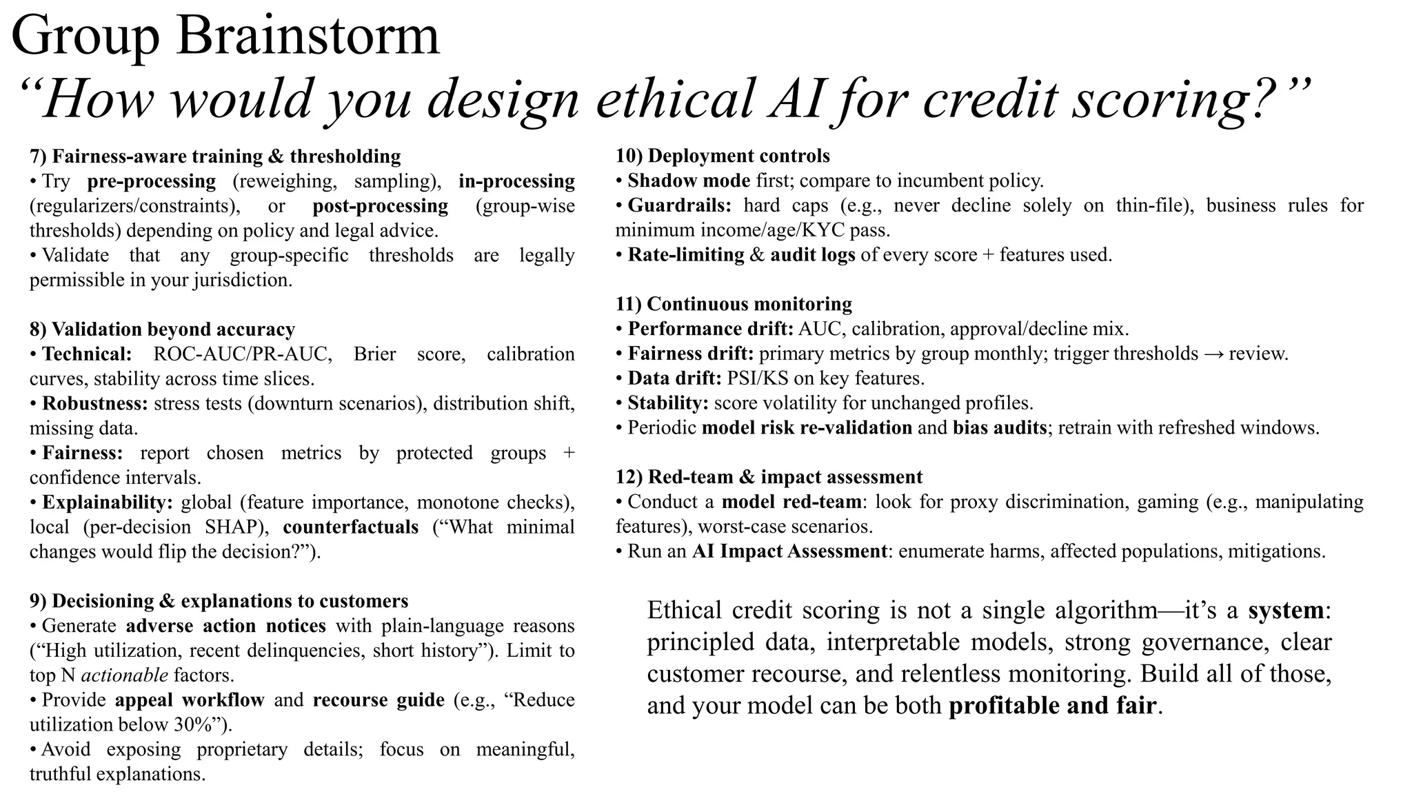 Group Brainstorm
“How would you design ethical AI for credit scoring?”
7) Fairness-aware training & thresholding
• Try pre-processing (reweighing, sampling), in-processing
(regularizers/constraints), or post-processing (group-wise
thresholds) depending on policy and legal advice.
• Validate that any group-specific thresholds are legally
permissible in your jurisdiction.
8) Validation beyond accuracy
• Technical: ROC-AUC/PR-AUC, Brier score, calibration
curves, stability across time slices.
• Robustness: stress tests (downturn scenarios), distribution shift,
missing data.
• Fairness: report chosen metrics by protected groups +
confidence intervals.
• Explainability: global (feature importance, monotone checks),
local (per-decision SHAP), counterfactuals (“What minimal
changes would flip the decision?”).
9) Decisioning & explanations to customers
• Generate adverse action notices with plain-language reasons
(“High utilization, recent delinquencies, short history”). Limit to
top N actionable factors.
• Provide appeal workflow and recourse guide (e.g., “Reduce
utilization below 30%”).
• Avoid exposing proprietary details; focus on meaningful,
truthful explanations.
Ethical credit scoring is not a single algorithm—it’s a system:
principled data, interpretable models, strong governance, clear
customer recourse, and relentless monitoring. Build all of those,
and your model can be both profitable and fair.
10) Deployment controls
• Shadow mode first; compare to incumbent policy.
• Guardrails: hard caps (e.g., never decline solely on thin-file), business rules for
minimum income/age/KYC pass.
• Rate-limiting & audit logs of every score + features used.
11) Continuous monitoring
• Performance drift: AUC, calibration, approval/decline mix.
• Fairness drift: primary metrics by group monthly; trigger thresholds → review.
• Data drift: PSI/KS on key features.
• Stability: score volatility for unchanged profiles.
• Periodic model risk re-validation and bias audits; retrain with refreshed windows.
12) Red-team & impact assessment
• Conduct a model red-team: look for proxy discrimination, gaming (e.g., manipulating
features), worst-case scenarios.
• Run an AI Impact Assessment: enumerate harms, affected populations, mitigations.
 