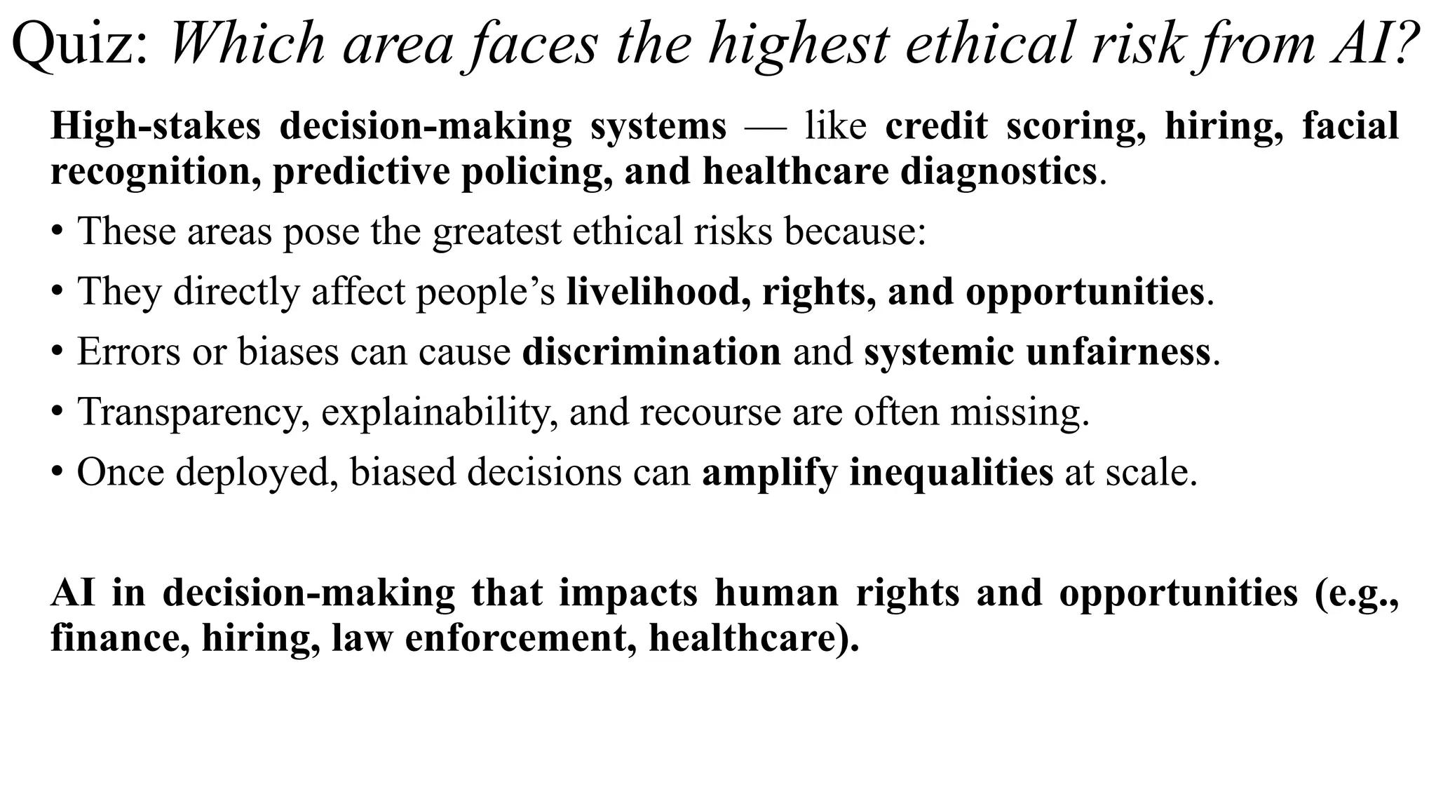 Quiz: Which area faces the highest ethical risk from AI?
High-stakes decision-making systems — like credit scoring, hiring, facial
recognition, predictive policing, and healthcare diagnostics.
• These areas pose the greatest ethical risks because:
• They directly affect people’s livelihood, rights, and opportunities.
• Errors or biases can cause discrimination and systemic unfairness.
• Transparency, explainability, and recourse are often missing.
• Once deployed, biased decisions can amplify inequalities at scale.
AI in decision-making that impacts human rights and opportunities (e.g.,
finance, hiring, law enforcement, healthcare).
 