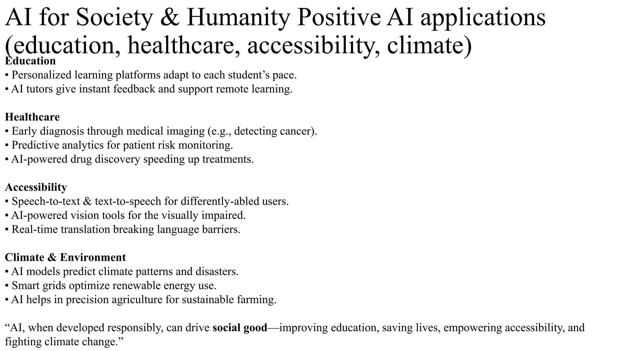 AI for Society & Humanity Positive AI applications
(education, healthcare, accessibility, climate)
Education
• Personalized learning platforms adapt to each student’s pace.
• AI tutors give instant feedback and support remote learning.
Healthcare
• Early diagnosis through medical imaging (e.g., detecting cancer).
• Predictive analytics for patient risk monitoring.
• AI-powered drug discovery speeding up treatments.
Accessibility
• Speech-to-text & text-to-speech for differently-abled users.
• AI-powered vision tools for the visually impaired.
• Real-time translation breaking language barriers.
Climate & Environment
• AI models predict climate patterns and disasters.
• Smart grids optimize renewable energy use.
• AI helps in precision agriculture for sustainable farming.
“AI, when developed responsibly, can drive social good—improving education, saving lives, empowering accessibility, and
fighting climate change.”
 