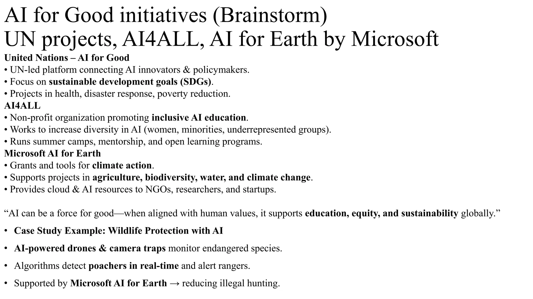 AI for Good initiatives (Brainstorm)
UN projects, AI4ALL, AI for Earth by Microsoft
United Nations – AI for Good
• UN-led platform connecting AI innovators & policymakers.
• Focus on sustainable development goals (SDGs).
• Projects in health, disaster response, poverty reduction.
AI4ALL
• Non-profit organization promoting inclusive AI education.
• Works to increase diversity in AI (women, minorities, underrepresented groups).
• Runs summer camps, mentorship, and open learning programs.
Microsoft AI for Earth
• Grants and tools for climate action.
• Supports projects in agriculture, biodiversity, water, and climate change.
• Provides cloud & AI resources to NGOs, researchers, and startups.
“AI can be a force for good—when aligned with human values, it supports education, equity, and sustainability globally.”
• Case Study Example: Wildlife Protection with AI
• AI-powered drones & camera traps monitor endangered species.
• Algorithms detect poachers in real-time and alert rangers.
• Supported by Microsoft AI for Earth → reducing illegal hunting.
 
