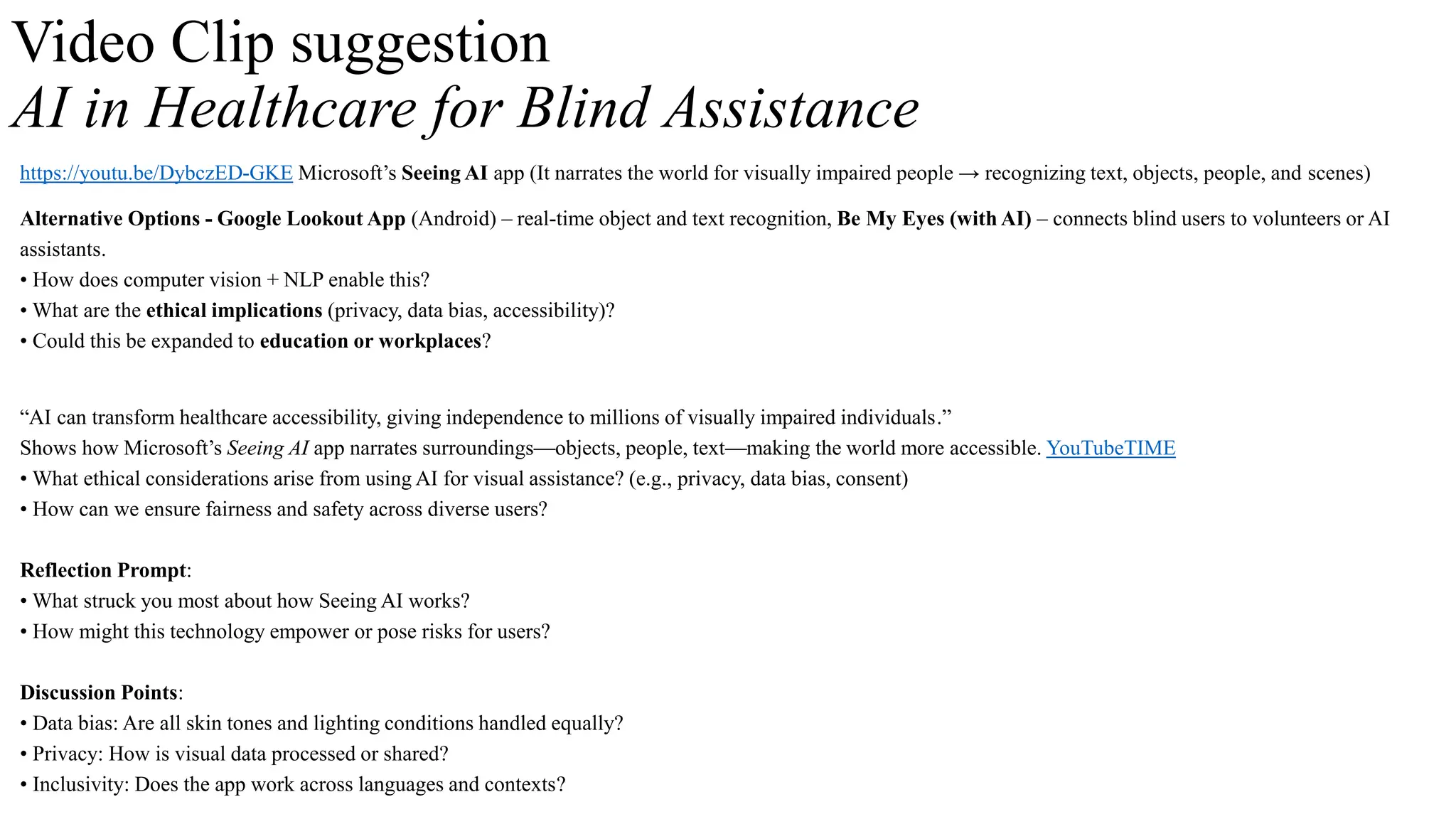 Video Clip suggestion
AI in Healthcare for Blind Assistance
https://youtu.be/DybczED-GKE Microsoft’s Seeing AI app (It narrates the world for visually impaired people → recognizing text, objects, people, and scenes)
Alternative Options - Google Lookout App (Android) – real-time object and text recognition, Be My Eyes (with AI) – connects blind users to volunteers or AI
assistants.
• How does computer vision + NLP enable this?
• What are the ethical implications (privacy, data bias, accessibility)?
• Could this be expanded to education or workplaces?
“AI can transform healthcare accessibility, giving independence to millions of visually impaired individuals.”
Shows how Microsoft’s Seeing AI app narrates surroundings—objects, people, text—making the world more accessible. YouTubeTIME
• What ethical considerations arise from using AI for visual assistance? (e.g., privacy, data bias, consent)
• How can we ensure fairness and safety across diverse users?
Reflection Prompt:
• What struck you most about how Seeing AI works?
• How might this technology empower or pose risks for users?
Discussion Points:
• Data bias: Are all skin tones and lighting conditions handled equally?
• Privacy: How is visual data processed or shared?
• Inclusivity: Does the app work across languages and contexts?
 