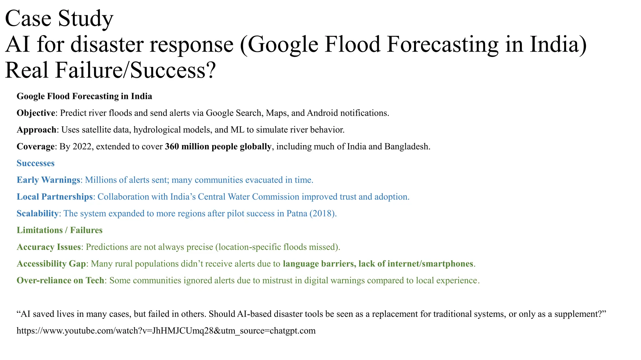 Case Study
AI for disaster response (Google Flood Forecasting in India)
Real Failure/Success?
Google Flood Forecasting in India
Objective: Predict river floods and send alerts via Google Search, Maps, and Android notifications.
Approach: Uses satellite data, hydrological models, and ML to simulate river behavior.
Coverage: By 2022, extended to cover 360 million people globally, including much of India and Bangladesh.
Successes
Early Warnings: Millions of alerts sent; many communities evacuated in time.
Local Partnerships: Collaboration with India’s Central Water Commission improved trust and adoption.
Scalability: The system expanded to more regions after pilot success in Patna (2018).
Limitations / Failures
Accuracy Issues: Predictions are not always precise (location-specific floods missed).
Accessibility Gap: Many rural populations didn’t receive alerts due to language barriers, lack of internet/smartphones.
Over-reliance on Tech: Some communities ignored alerts due to mistrust in digital warnings compared to local experience.
“AI saved lives in many cases, but failed in others. Should AI-based disaster tools be seen as a replacement for traditional systems, or only as a supplement?”
https://www.youtube.com/watch?v=JhHMJCUmq28&utm_source=chatgpt.com
 