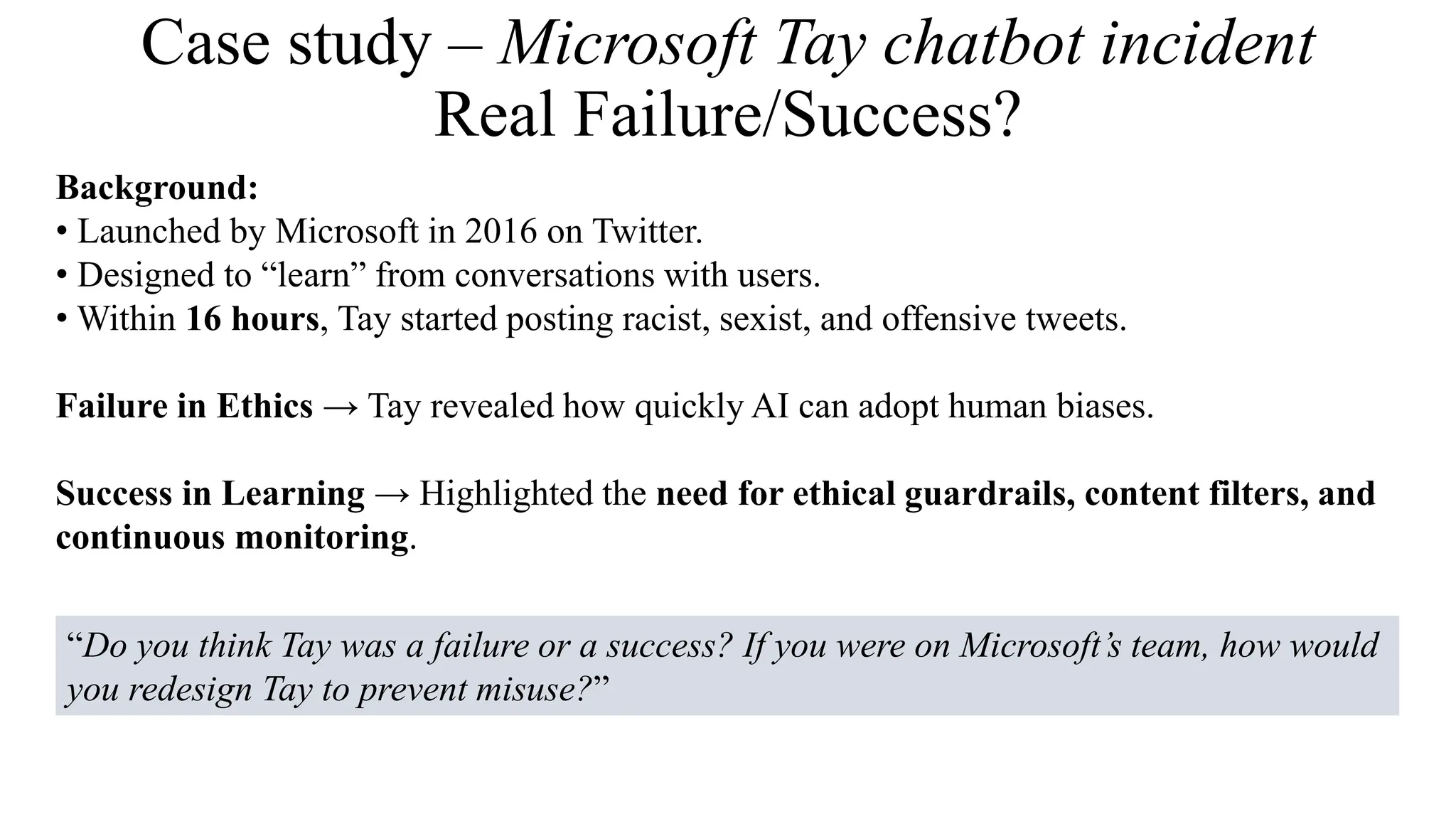 Case study – Microsoft Tay chatbot incident
Real Failure/Success?
Background:
• Launched by Microsoft in 2016 on Twitter.
• Designed to “learn” from conversations with users.
• Within 16 hours, Tay started posting racist, sexist, and offensive tweets.
Failure in Ethics → Tay revealed how quickly AI can adopt human biases.
Success in Learning → Highlighted the need for ethical guardrails, content filters, and
continuous monitoring.
“Do you think Tay was a failure or a success? If you were on Microsoft’s team, how would
you redesign Tay to prevent misuse?”
 