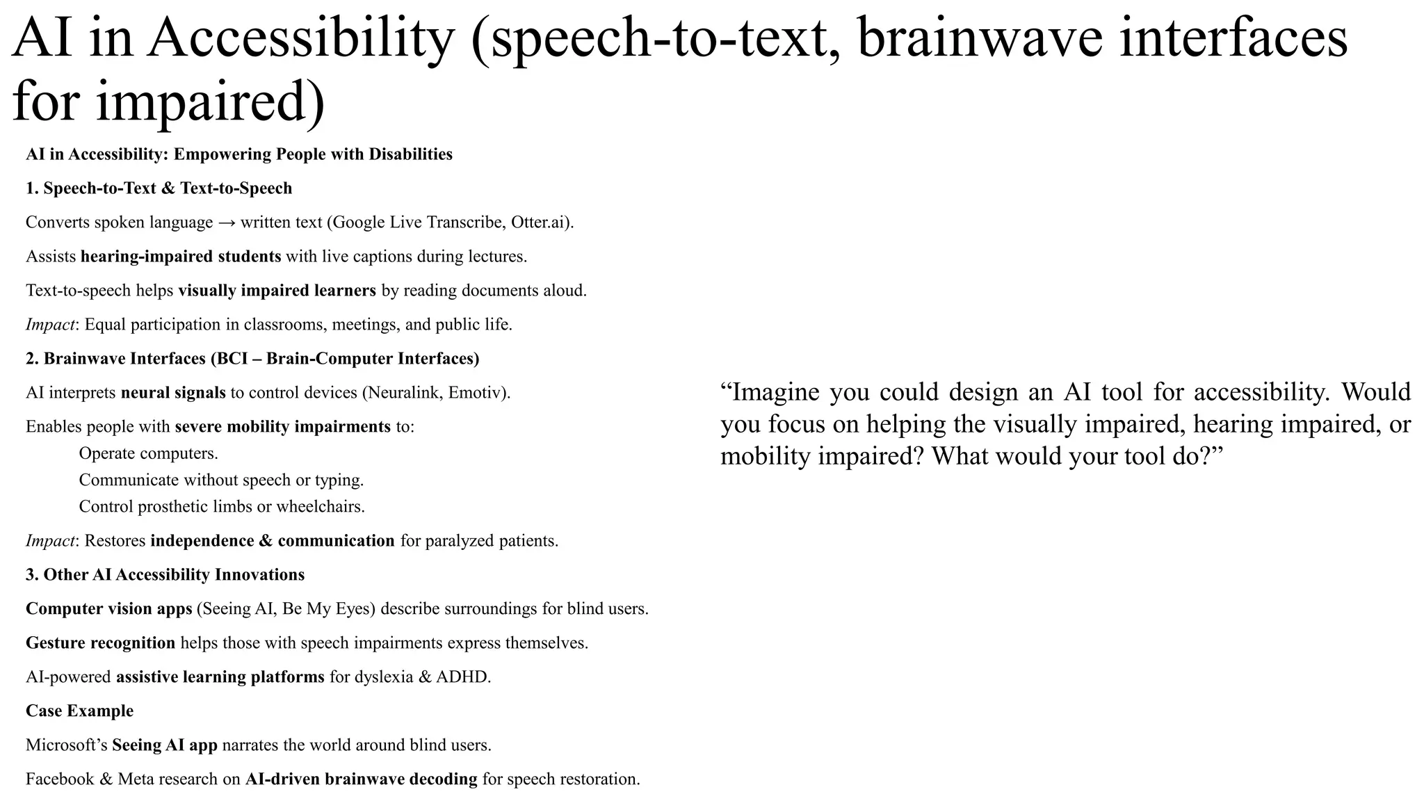 AI in Accessibility (speech-to-text, brainwave interfaces
for impaired)
AI in Accessibility: Empowering People with Disabilities
1. Speech-to-Text & Text-to-Speech
Converts spoken language → written text (Google Live Transcribe, Otter.ai).
Assists hearing-impaired students with live captions during lectures.
Text-to-speech helps visually impaired learners by reading documents aloud.
Impact: Equal participation in classrooms, meetings, and public life.
2. Brainwave Interfaces (BCI – Brain-Computer Interfaces)
AI interprets neural signals to control devices (Neuralink, Emotiv).
Enables people with severe mobility impairments to:
Operate computers.
Communicate without speech or typing.
Control prosthetic limbs or wheelchairs.
Impact: Restores independence & communication for paralyzed patients.
3. Other AI Accessibility Innovations
Computer vision apps (Seeing AI, Be My Eyes) describe surroundings for blind users.
Gesture recognition helps those with speech impairments express themselves.
AI-powered assistive learning platforms for dyslexia & ADHD.
Case Example
Microsoft’s Seeing AI app narrates the world around blind users.
Facebook & Meta research on AI-driven brainwave decoding for speech restoration.
“Imagine you could design an AI tool for accessibility. Would
you focus on helping the visually impaired, hearing impaired, or
mobility impaired? What would your tool do?”
 