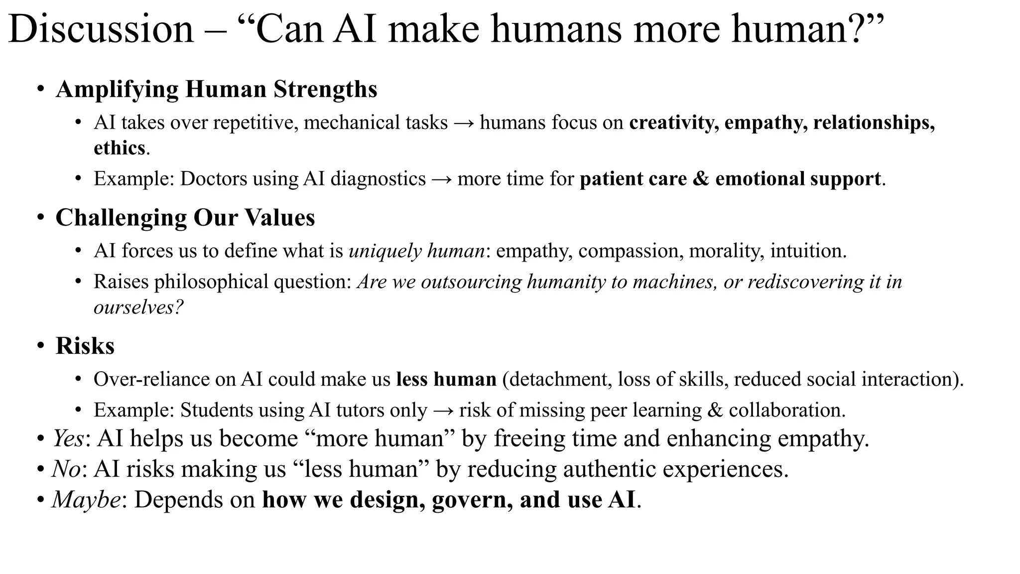 Discussion – “Can AI make humans more human?”
• Amplifying Human Strengths
• AI takes over repetitive, mechanical tasks → humans focus on creativity, empathy, relationships,
ethics.
• Example: Doctors using AI diagnostics → more time for patient care & emotional support.
• Challenging Our Values
• AI forces us to define what is uniquely human: empathy, compassion, morality, intuition.
• Raises philosophical question: Are we outsourcing humanity to machines, or rediscovering it in
ourselves?
• Risks
• Over-reliance on AI could make us less human (detachment, loss of skills, reduced social interaction).
• Example: Students using AI tutors only → risk of missing peer learning & collaboration.
• Yes: AI helps us become “more human” by freeing time and enhancing empathy.
• No: AI risks making us “less human” by reducing authentic experiences.
• Maybe: Depends on how we design, govern, and use AI.
 