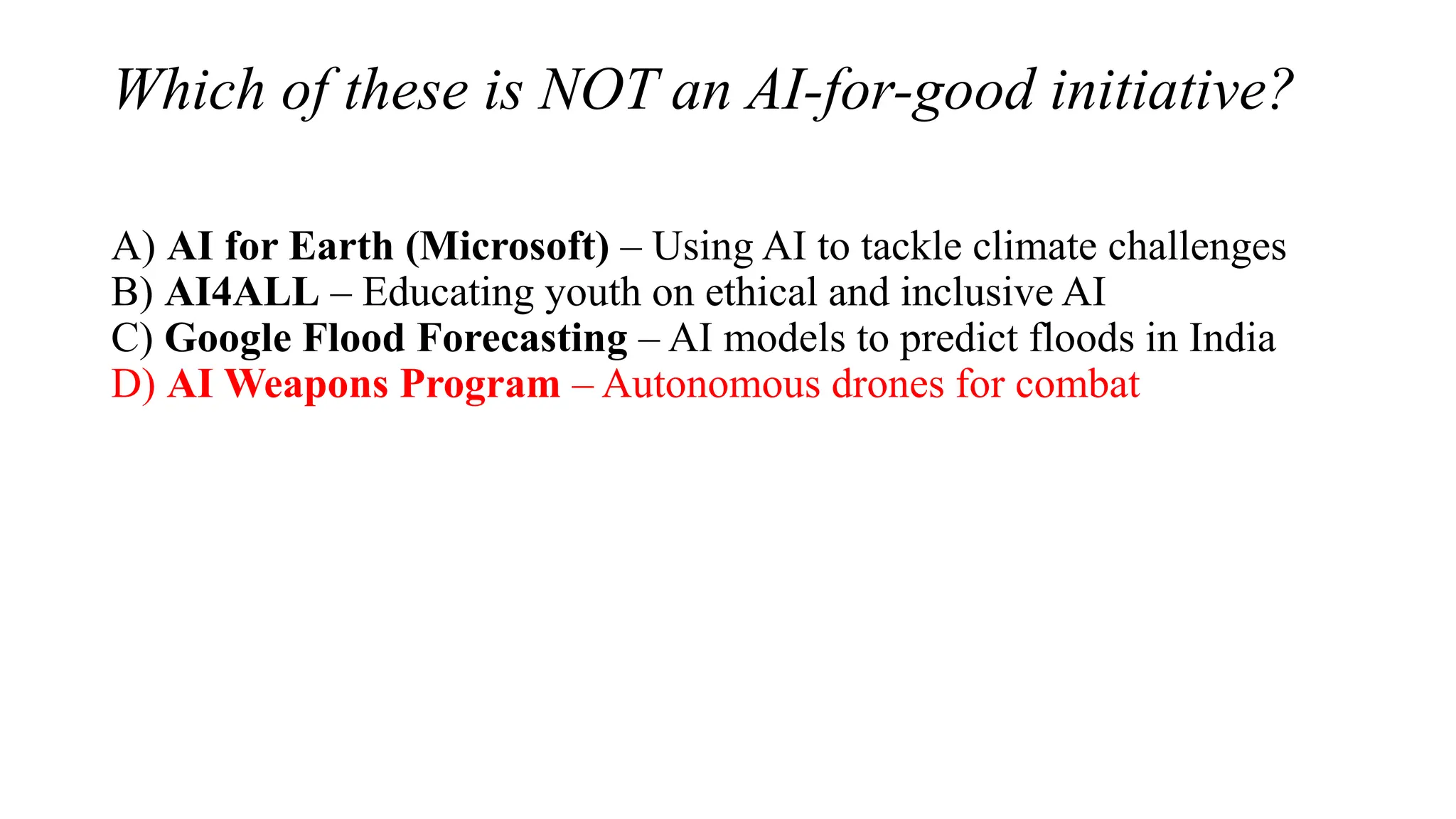 Which of these is NOT an AI-for-good initiative?
A) AI for Earth (Microsoft) – Using AI to tackle climate challenges
B) AI4ALL – Educating youth on ethical and inclusive AI
C) Google Flood Forecasting – AI models to predict floods in India
D) AI Weapons Program – Autonomous drones for combat
 