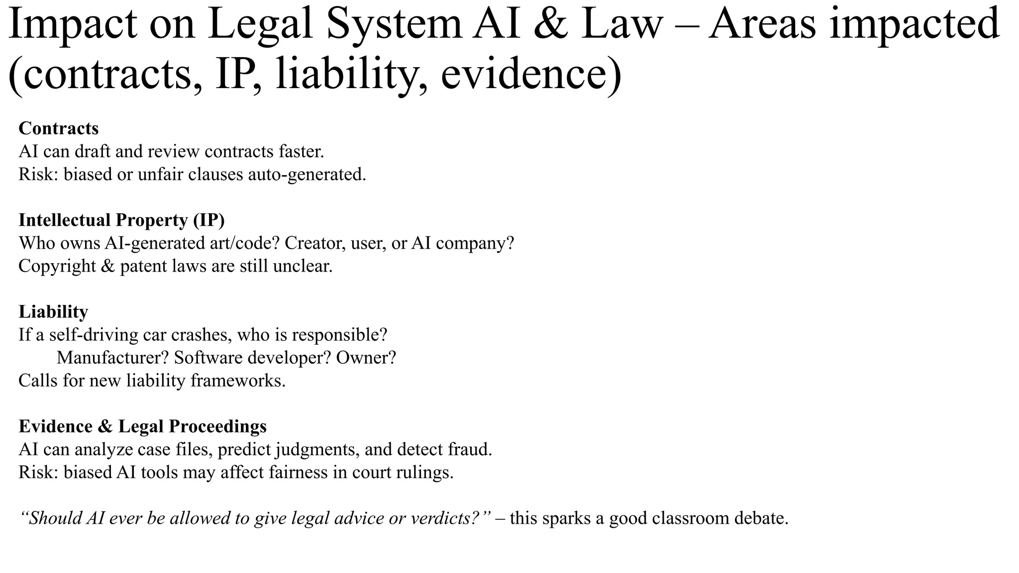 Impact on Legal System AI & Law – Areas impacted
(contracts, IP, liability, evidence)
Contracts
AI can draft and review contracts faster.
Risk: biased or unfair clauses auto-generated.
Intellectual Property (IP)
Who owns AI-generated art/code? Creator, user, or AI company?
Copyright & patent laws are still unclear.
Liability
If a self-driving car crashes, who is responsible?
Manufacturer? Software developer? Owner?
Calls for new liability frameworks.
Evidence & Legal Proceedings
AI can analyze case files, predict judgments, and detect fraud.
Risk: biased AI tools may affect fairness in court rulings.
“Should AI ever be allowed to give legal advice or verdicts?” – this sparks a good classroom debate.
 