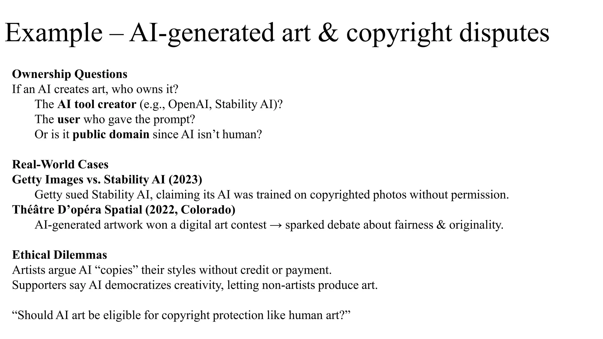 Example – AI-generated art & copyright disputes
Ownership Questions
If an AI creates art, who owns it?
The AI tool creator (e.g., OpenAI, Stability AI)?
The user who gave the prompt?
Or is it public domain since AI isn’t human?
Real-World Cases
Getty Images vs. Stability AI (2023)
Getty sued Stability AI, claiming its AI was trained on copyrighted photos without permission.
Théâtre D’opéra Spatial (2022, Colorado)
AI-generated artwork won a digital art contest → sparked debate about fairness & originality.
Ethical Dilemmas
Artists argue AI “copies” their styles without credit or payment.
Supporters say AI democratizes creativity, letting non-artists produce art.
“Should AI art be eligible for copyright protection like human art?”
 