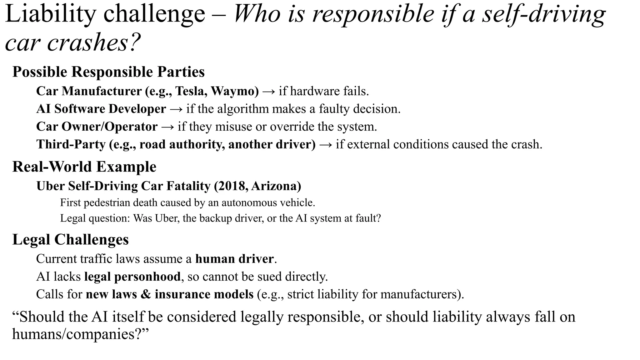 Liability challenge – Who is responsible if a self-driving
car crashes?
Possible Responsible Parties
Car Manufacturer (e.g., Tesla, Waymo) → if hardware fails.
AI Software Developer → if the algorithm makes a faulty decision.
Car Owner/Operator → if they misuse or override the system.
Third-Party (e.g., road authority, another driver) → if external conditions caused the crash.
Real-World Example
Uber Self-Driving Car Fatality (2018, Arizona)
First pedestrian death caused by an autonomous vehicle.
Legal question: Was Uber, the backup driver, or the AI system at fault?
Legal Challenges
Current traffic laws assume a human driver.
AI lacks legal personhood, so cannot be sued directly.
Calls for new laws & insurance models (e.g., strict liability for manufacturers).
“Should the AI itself be considered legally responsible, or should liability always fall on
humans/companies?”
 