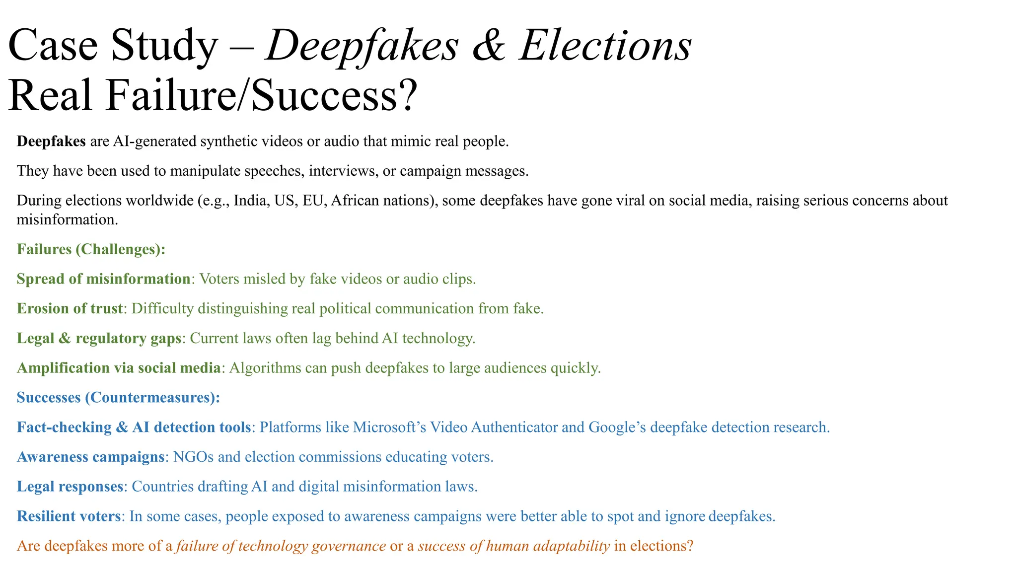 Case Study – Deepfakes & Elections
Real Failure/Success?
Deepfakes are AI-generated synthetic videos or audio that mimic real people.
They have been used to manipulate speeches, interviews, or campaign messages.
During elections worldwide (e.g., India, US, EU, African nations), some deepfakes have gone viral on social media, raising serious concerns about
misinformation.
Failures (Challenges):
Spread of misinformation: Voters misled by fake videos or audio clips.
Erosion of trust: Difficulty distinguishing real political communication from fake.
Legal & regulatory gaps: Current laws often lag behind AI technology.
Amplification via social media: Algorithms can push deepfakes to large audiences quickly.
Successes (Countermeasures):
Fact-checking & AI detection tools: Platforms like Microsoft’s Video Authenticator and Google’s deepfake detection research.
Awareness campaigns: NGOs and election commissions educating voters.
Legal responses: Countries drafting AI and digital misinformation laws.
Resilient voters: In some cases, people exposed to awareness campaigns were better able to spot and ignore deepfakes.
Are deepfakes more of a failure of technology governance or a success of human adaptability in elections?
 