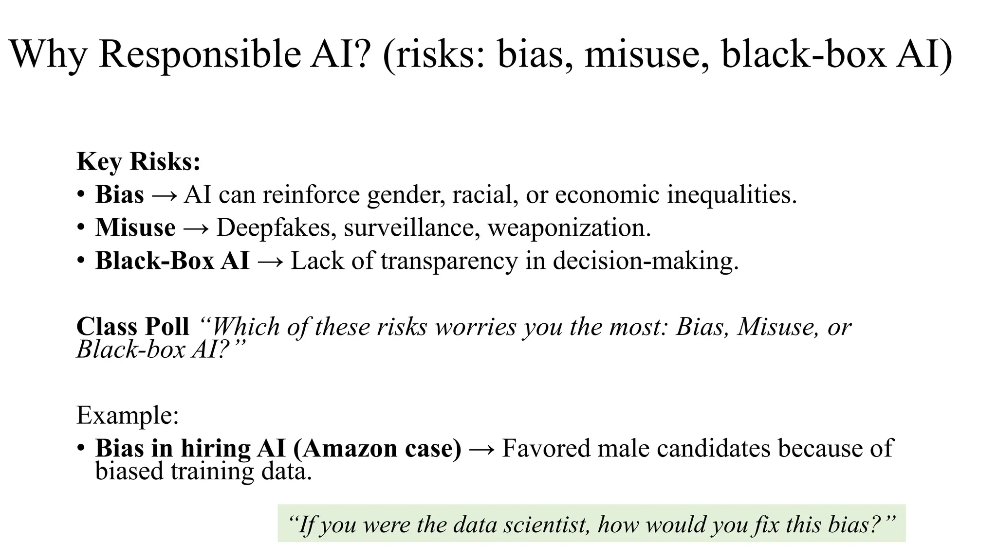 Why Responsible AI? (risks: bias, misuse, black-box AI)
Key Risks:
• Bias → AI can reinforce gender, racial, or economic inequalities.
• Misuse → Deepfakes, surveillance, weaponization.
• Black-Box AI → Lack of transparency in decision-making.
Class Poll “Which of these risks worries you the most: Bias, Misuse, or
Black-box AI?”
Example:
• Bias in hiring AI (Amazon case) → Favored male candidates because of
biased training data.
“If you were the data scientist, how would you fix this bias?”
 