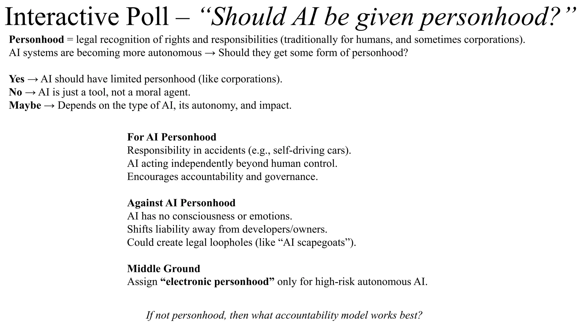 Interactive Poll – “Should AI be given personhood?”
Personhood = legal recognition of rights and responsibilities (traditionally for humans, and sometimes corporations).
AI systems are becoming more autonomous → Should they get some form of personhood?
Yes → AI should have limited personhood (like corporations).
No → AI is just a tool, not a moral agent.
Maybe → Depends on the type of AI, its autonomy, and impact.
For AI Personhood
Responsibility in accidents (e.g., self-driving cars).
AI acting independently beyond human control.
Encourages accountability and governance.
Against AI Personhood
AI has no consciousness or emotions.
Shifts liability away from developers/owners.
Could create legal loopholes (like “AI scapegoats”).
Middle Ground
Assign “electronic personhood” only for high-risk autonomous AI.
If not personhood, then what accountability model works best?
 