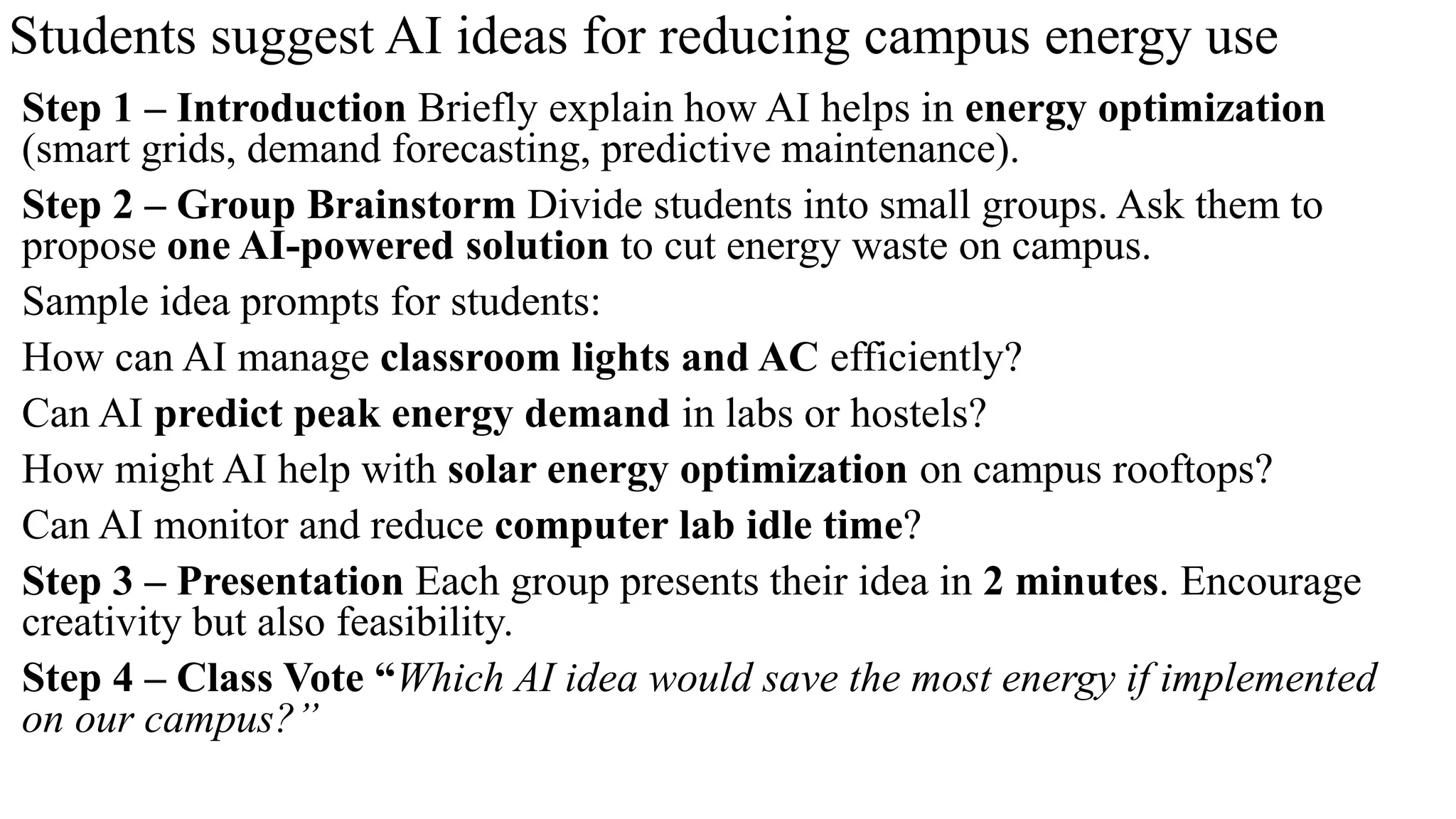 Students suggest AI ideas for reducing campus energy use
Step 1 – Introduction Briefly explain how AI helps in energy optimization
(smart grids, demand forecasting, predictive maintenance).
Step 2 – Group Brainstorm Divide students into small groups. Ask them to
propose one AI-powered solution to cut energy waste on campus.
Sample idea prompts for students:
How can AI manage classroom lights and AC efficiently?
Can AI predict peak energy demand in labs or hostels?
How might AI help with solar energy optimization on campus rooftops?
Can AI monitor and reduce computer lab idle time?
Step 3 – Presentation Each group presents their idea in 2 minutes. Encourage
creativity but also feasibility.
Step 4 – Class Vote “Which AI idea would save the most energy if implemented
on our campus?”
 