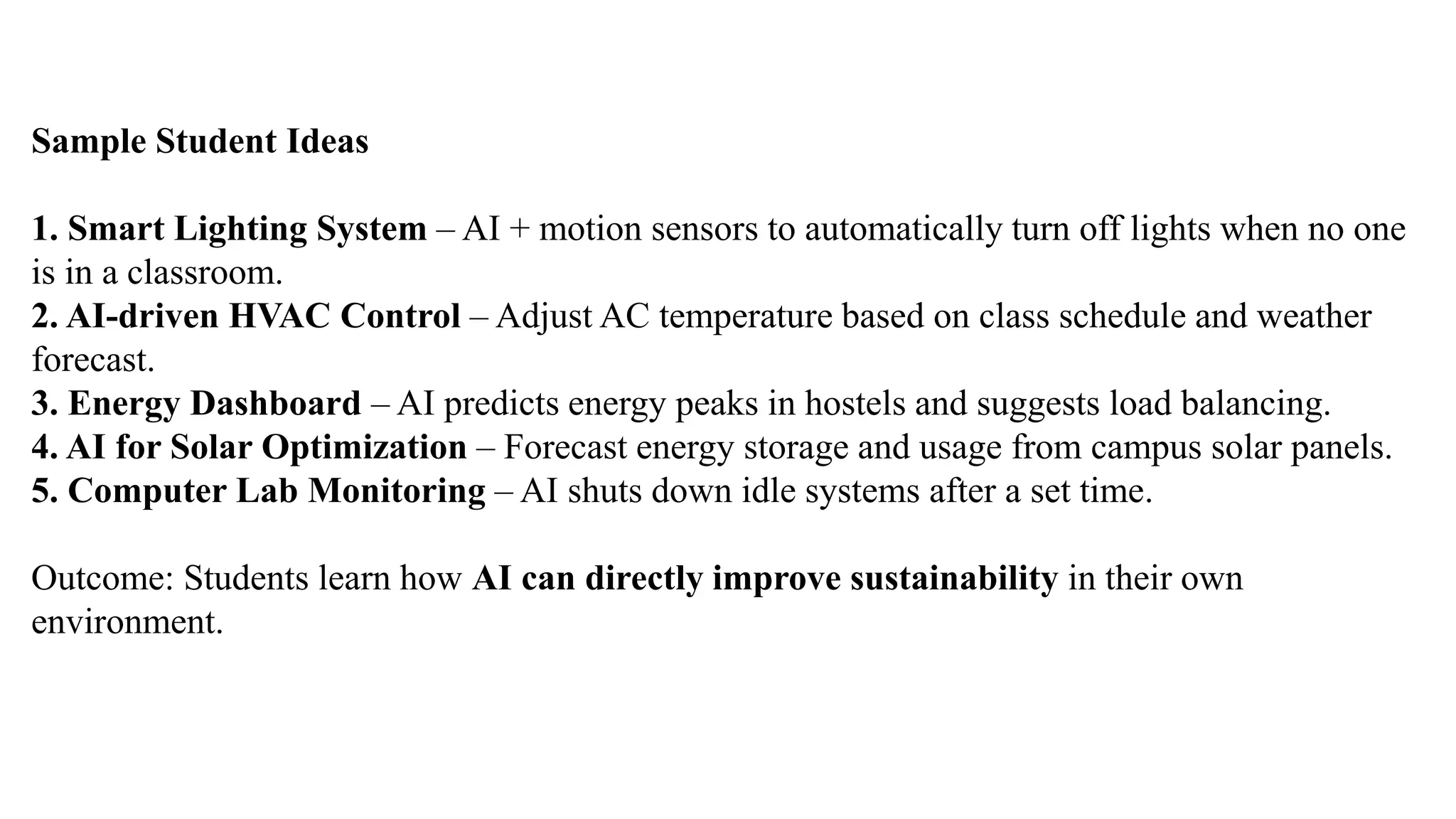 Sample Student Ideas
1. Smart Lighting System – AI + motion sensors to automatically turn off lights when no one
is in a classroom.
2. AI-driven HVAC Control – Adjust AC temperature based on class schedule and weather
forecast.
3. Energy Dashboard – AI predicts energy peaks in hostels and suggests load balancing.
4. AI for Solar Optimization – Forecast energy storage and usage from campus solar panels.
5. Computer Lab Monitoring – AI shuts down idle systems after a set time.
Outcome: Students learn how AI can directly improve sustainability in their own
environment.
 