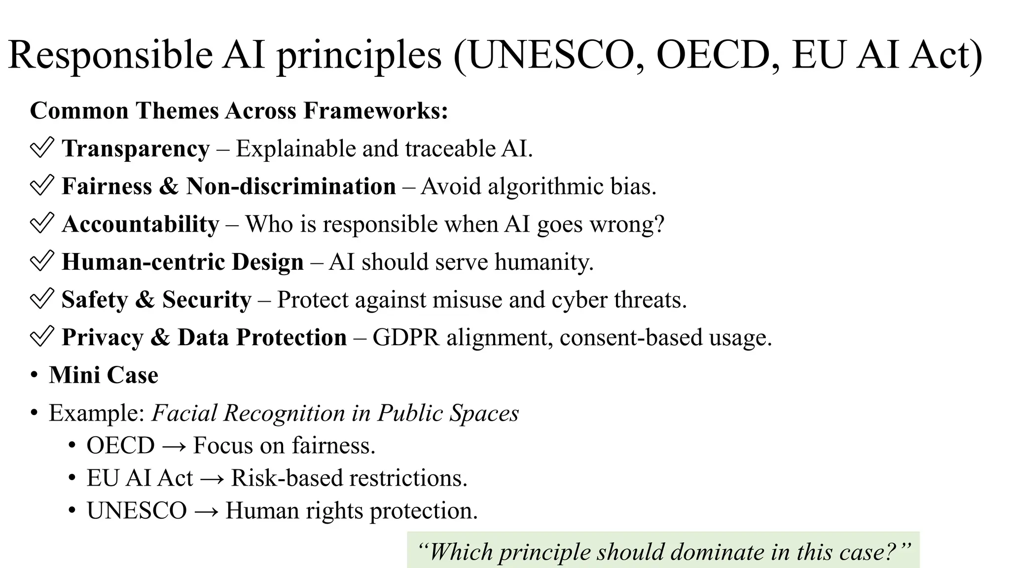 Responsible AI principles (UNESCO, OECD, EU AI Act)
Common Themes Across Frameworks:
✅ Transparency – Explainable and traceable AI.
✅ Fairness & Non-discrimination – Avoid algorithmic bias.
✅ Accountability – Who is responsible when AI goes wrong?
✅ Human-centric Design – AI should serve humanity.
✅ Safety & Security – Protect against misuse and cyber threats.
✅ Privacy & Data Protection – GDPR alignment, consent-based usage.
• Mini Case
• Example: Facial Recognition in Public Spaces
• OECD → Focus on fairness.
• EU AI Act → Risk-based restrictions.
• UNESCO → Human rights protection.
“Which principle should dominate in this case?”
 
