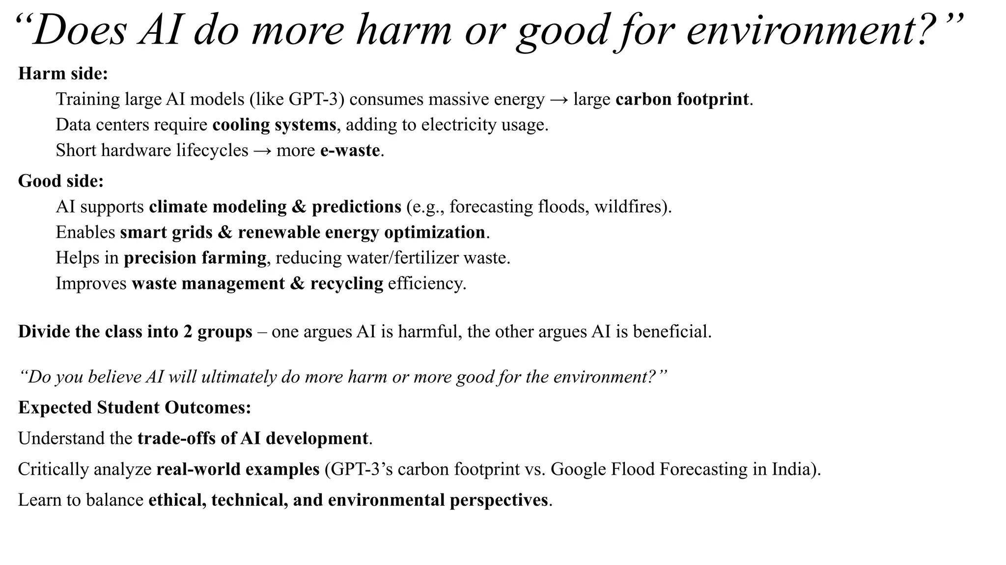 “Does AI do more harm or good for environment?”
Harm side:
Training large AI models (like GPT-3) consumes massive energy → large carbon footprint.
Data centers require cooling systems, adding to electricity usage.
Short hardware lifecycles → more e-waste.
Good side:
AI supports climate modeling & predictions (e.g., forecasting floods, wildfires).
Enables smart grids & renewable energy optimization.
Helps in precision farming, reducing water/fertilizer waste.
Improves waste management & recycling efficiency.
Divide the class into 2 groups – one argues AI is harmful, the other argues AI is beneficial.
“Do you believe AI will ultimately do more harm or more good for the environment?”
Expected Student Outcomes:
Understand the trade-offs of AI development.
Critically analyze real-world examples (GPT-3’s carbon footprint vs. Google Flood Forecasting in India).
Learn to balance ethical, technical, and environmental perspectives.
 