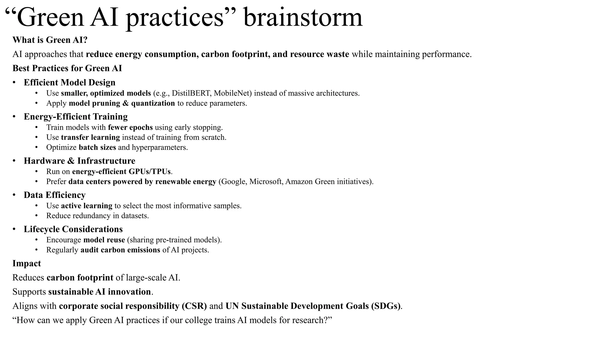 “Green AI practices” brainstorm
What is Green AI?
AI approaches that reduce energy consumption, carbon footprint, and resource waste while maintaining performance.
Best Practices for Green AI
• Efficient Model Design
• Use smaller, optimized models (e.g., DistilBERT, MobileNet) instead of massive architectures.
• Apply model pruning & quantization to reduce parameters.
• Energy-Efficient Training
• Train models with fewer epochs using early stopping.
• Use transfer learning instead of training from scratch.
• Optimize batch sizes and hyperparameters.
• Hardware & Infrastructure
• Run on energy-efficient GPUs/TPUs.
• Prefer data centers powered by renewable energy (Google, Microsoft, Amazon Green initiatives).
• Data Efficiency
• Use active learning to select the most informative samples.
• Reduce redundancy in datasets.
• Lifecycle Considerations
• Encourage model reuse (sharing pre-trained models).
• Regularly audit carbon emissions of AI projects.
Impact
Reduces carbon footprint of large-scale AI.
Supports sustainable AI innovation.
Aligns with corporate social responsibility (CSR) and UN Sustainable Development Goals (SDGs).
“How can we apply Green AI practices if our college trains AI models for research?”
 
