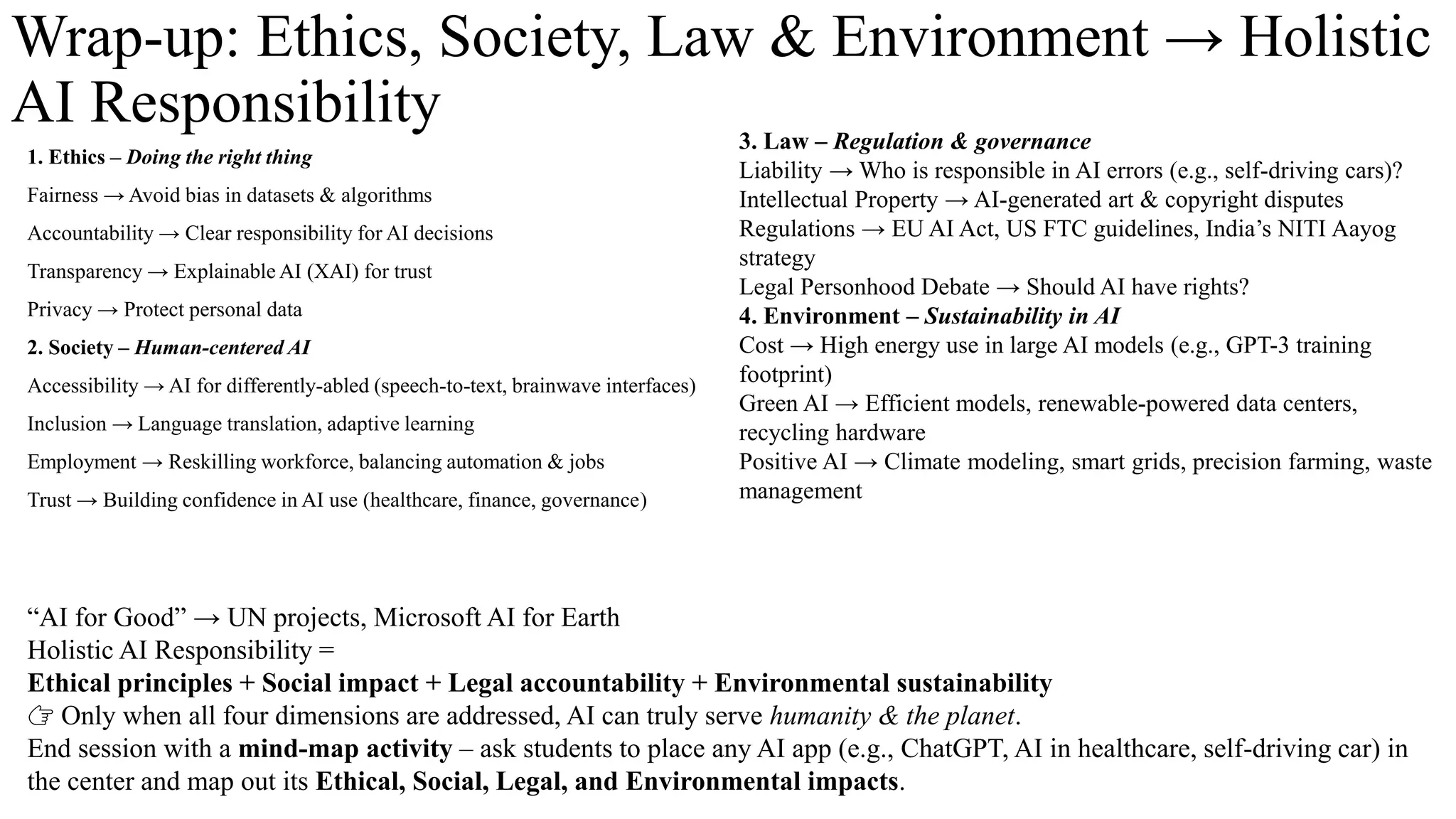 Wrap-up: Ethics, Society, Law & Environment → Holistic
AI Responsibility
1. Ethics – Doing the right thing
Fairness → Avoid bias in datasets & algorithms
Accountability → Clear responsibility for AI decisions
Transparency → Explainable AI (XAI) for trust
Privacy → Protect personal data
2. Society – Human-centered AI
Accessibility → AI for differently-abled (speech-to-text, brainwave interfaces)
Inclusion → Language translation, adaptive learning
Employment → Reskilling workforce, balancing automation & jobs
Trust → Building confidence in AI use (healthcare, finance, governance)
3. Law – Regulation & governance
Liability → Who is responsible in AI errors (e.g., self-driving cars)?
Intellectual Property → AI-generated art & copyright disputes
Regulations → EU AI Act, US FTC guidelines, India’s NITI Aayog
strategy
Legal Personhood Debate → Should AI have rights?
4. Environment – Sustainability in AI
Cost → High energy use in large AI models (e.g., GPT-3 training
footprint)
Green AI → Efficient models, renewable-powered data centers,
recycling hardware
Positive AI → Climate modeling, smart grids, precision farming, waste
management
“AI for Good” → UN projects, Microsoft AI for Earth
Holistic AI Responsibility =
Ethical principles + Social impact + Legal accountability + Environmental sustainability
👉 Only when all four dimensions are addressed, AI can truly serve humanity & the planet.
End session with a mind-map activity – ask students to place any AI app (e.g., ChatGPT, AI in healthcare, self-driving car) in
the center and map out its Ethical, Social, Legal, and Environmental impacts.
 