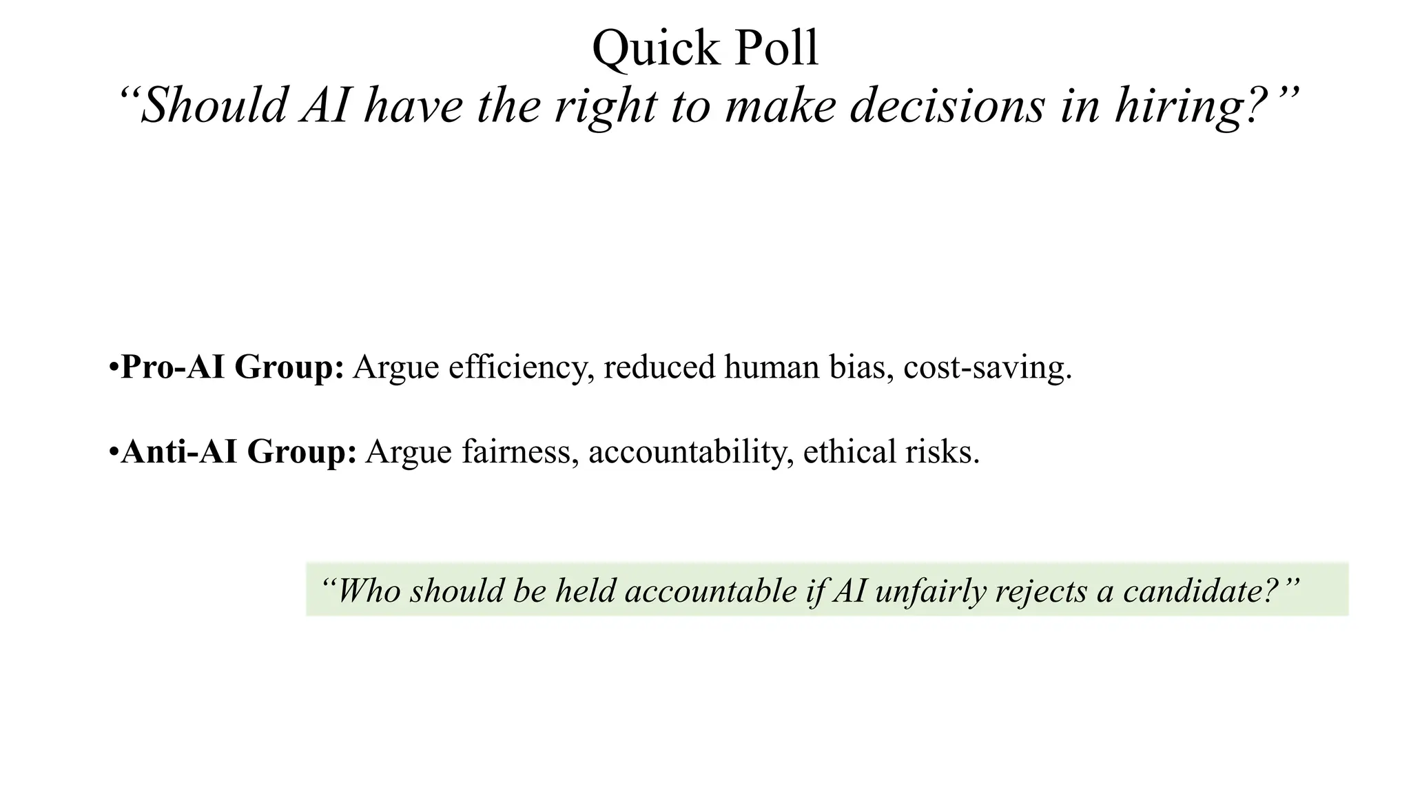 Quick Poll
“Should AI have the right to make decisions in hiring?”
•Pro-AI Group: Argue efficiency, reduced human bias, cost-saving.
•Anti-AI Group: Argue fairness, accountability, ethical risks.
“Who should be held accountable if AI unfairly rejects a candidate?”
 