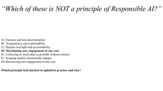 “Which of these is NOT a principle of Responsible AI?”
A) Fairness and non-discrimination
B) Transparency and explainability
C) Human oversight and accountability
D) Maximizing user engagement at any cost
E) Collecting as much data as possible without consent
F) Keeping models intentionally opaque
D) Maximizing user engagement at any cost
Which principle feels hardest to uphold in practice and why?
 