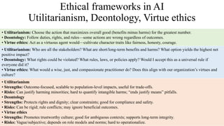 Ethical frameworks in AI
Utilitarianism, Deontology, Virtue ethics
• Utilitarianism: Choose the action that maximizes overall good (benefits minus harms) for the greatest number.
• Deontology: Follow duties, rights, and rules—some actions are wrong regardless of outcomes.
• Virtue ethics: Act as a virtuous agent would—cultivate character traits like fairness, honesty, courage.
• Utilitarianism: Who are all the stakeholders? What are short/long-term benefits and harms? What option yields the highest net
positive impact?
• Deontology: What rights could be violated? What rules, laws, or policies apply? Would I accept this as a universal rule if
everyone did it?
• Virtue ethics: What would a wise, just, and compassionate practitioner do? Does this align with our organization’s virtues and
culture?
• Utilitarianism
• Strengths: Outcome-focused, scalable to population-level impacts, useful for trade-offs.
• Risks: Can justify harming minorities; hard to quantify intangible harms; “ends justify means” pitfalls.
• Deontology
• Strengths: Protects rights and dignity; clear constraints; good for compliance and safety.
• Risks: Can be rigid; rule conflicts; may ignore beneficial outcomes.
• Virtue ethics
• Strengths: Promotes trustworthy culture; good for ambiguous contexts; supports long-term integrity.
• Risks: Vague/subjective; depends on role models and norms; hard to operationalize.
 