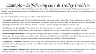Example – Self-driving cars & Trolley Problem
The Trolley Problem is a classic ethical thought experiment that has been widely discussed in the context of self-driving cars. It typically involves
a scenario where an autonomous vehicle must make a decision in an unavoidable collision situation—such as choosing to sacrifice one person to
save several others.
Key points in the example of self-driving cars and the Trolley Problem include:
• Unavoidable Collision Scenario: The Trolley Problem framed for autonomous vehicles asks whether the car should prioritize the lives of its
passengers or pedestrians when a collision is unavoidable. For example, should the car swerve to kill one pedestrian or stay on course and kill
multiple passengers? This mirrors the classic dilemma of diverting a runaway trolley to kill one person instead of many
• Moral Norms and Intentionality: The problem raises the ethical question of whether it is acceptable to intentionally cause harm to one
individual to save others, which violates certain moral norms. It tests the ethics of action versus inaction in life-and-death decisions
• Real-World Applicability Debate: Some argue that framing self-driving car accidents as a trolley problem oversimplifies real-world situations.
They suggest that many incidents are accidents rather than deliberate ethical choices, and that the technology's decision-making is more
complex, involving braking dynamics, traction, and risk assessment rather than straightforward moral calculations
• Technological Capabilities: Autonomous vehicles may have advanced braking and control capabilities that differ from human drivers,
potentially reducing the frequency or severity of such dilemmas. This implies that the Trolley Problem may not fully capture how self-driving
cars operate in practice
• Ethical Programming Challenges: Developers face the challenge of programming cars to make decisions in moral dilemmas, which involves
choosing the "lesser evil," such as minimizing total harm, yet this raises complex questions about whose lives are prioritized
 