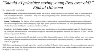 “Should AI prioritize saving young lives over old?”
Ethical Dilemma
Key insights on this issue include:
• Public Preferences: Research indicates that many people tend to prefer saving younger lives over older ones when AI systems are faced
with life-and-death decisions. For example, a study found that people generally believe driverless cars should prioritize saving young
people rather than the elderly.
• Ethical Considerations: The dilemma reflects competing values—prioritizing the young may be seen as maximizing potential years of
life saved, while prioritizing fairness and equality might argue against age-based discrimination. This raises questions about ageism and
whether AI systems should embed such biases or seek to avoid them.
• Complexity of AI Decision-Making: Programming AI to make such decisions involves challenging ethical trade-offs. Should AI always
opt for the path that causes the least harm overall or incorporate other moral principles such as fairness and respect for all ages? These are
unresolved questions in AI ethics.
• Social Impact: Beyond immediate life-and-death scenarios, AI has the potential to improve the lives of older adults in many ways, such as
reducing social isolation and enabling better health management, underscoring the importance of designing AI systems that respect and
support all age groups.
While there is a tendency among people to prioritize young lives in ethical AI decision-making scenarios, this raises complex moral questions
about fairness and ageism. The design of AI systems must carefully consider these issues to avoid reinforcing societal biases and to respect
the dignity of individuals across all ages.
 