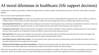 AI moral dilemmas in healthcare (life support decision)
AI applications in healthcare, particularly in making life support decisions, introduce complex moral dilemmas that intersect with ethics, patient rights, and medical
judgment.
Here are some key points regarding these dilemmas:
• Ethical Decision-Making Support: AI systems are increasingly used to assist clinicians in making difficult life support decisions, such as whether to continue or
withdraw treatment. These systems can analyze large datasets to predict outcomes and suggest interventions, potentially improving decision accuracy.
• Respecting Patient Preferences: A significant ethical challenge is ensuring that AI respects patients' values, preferences, and individual life situations. AI may lack
the nuanced understanding of a patient's personality or wishes, leading to decisions that conflict with what patients or their families want.
• Transparency and Consent: AI decision-making must be transparent to both clinicians and patients. Patients should give informed consent for AI involvement in
their care, but the complexity of AI algorithms can make this difficult, raising concerns about autonomy and trust.
• Bias and Fairness: Data used to train AI models may contain biases, which can lead to unfair or discriminatory decisions about who receives life support. This
raises justice concerns, especially for vulnerable populations who might be disproportionately affected.
• Determining Capacity and Best Interventions: AI may help identify when a patient lacks decision-making capacity and recommend interventions to restore it,
potentially aiding ethical decision-making about life support.
• Balancing Clinical Judgment and AI Recommendations: Ultimately, AI should support rather than replace human clinicians. Physicians must interpret AI outputs
critically and consider ethical implications, ensuring decisions align with both medical standards and ethical principles.
While AI has the potential to enhance life support decision-making by providing data-driven insights, it also raises moral dilemmas around patient autonomy, fairness,
transparency, and the risk of biased outcomes. Careful ethical guidance and oversight are essential when integrating AI into these critical healthcare decisions.
 