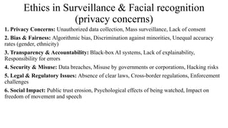 Ethics in Surveillance & Facial recognition
(privacy concerns)
1. Privacy Concerns: Unauthorized data collection, Mass surveillance, Lack of consent
2. Bias & Fairness: Algorithmic bias, Discrimination against minorities, Unequal accuracy
rates (gender, ethnicity)
3. Transparency & Accountability: Black-box AI systems, Lack of explainability,
Responsibility for errors
4. Security & Misuse: Data breaches, Misuse by governments or corporations, Hacking risks
5. Legal & Regulatory Issues: Absence of clear laws, Cross-border regulations, Enforcement
challenges
6. Social Impact: Public trust erosion, Psychological effects of being watched, Impact on
freedom of movement and speech
 