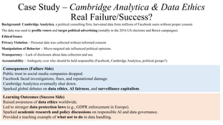 Case Study – Cambridge Analytica & Data Ethics
Real Failure/Success?
Background: Cambridge Analytica, a political consulting firm, harvested data from millions of Facebook users without proper consent.
The data was used to profile voters and target political advertising (notably in the 2016 US elections and Brexit campaigns).
Ethical Issues
Privacy Violation – Personal data was collected without informed consent.
Manipulation of Behavior – Micro-targeted ads influenced political opinions.
Transparency – Lack of disclosure about data collection and use.
Accountability – Ambiguity over who should be held responsible (Facebook, Cambridge Analytica, political groups?).
Consequences (Failure Side)
Public trust in social media companies dropped.
Facebook faced investigations, fines, and reputational damage.
Cambridge Analytica eventually shut down.
Sparked global debates on data ethics, AI fairness, and surveillance capitalism.
Learning Outcomes (Success Side)
Raised awareness of data ethics worldwide.
Led to stronger data protection laws (e.g., GDPR enforcement in Europe).
Sparked academic research and policy discussions on responsible AI and data governance.
Provided a teaching example of what not to do in data handling.
 