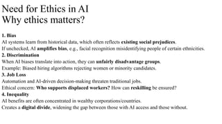 Need for Ethics in AI
Why ethics matters?
1. Bias
AI systems learn from historical data, which often reflects existing social prejudices.
If unchecked, AI amplifies bias, e.g., facial recognition misidentifying people of certain ethnicities.
2. Discrimination
When AI biases translate into action, they can unfairly disadvantage groups.
Example: Biased hiring algorithms rejecting women or minority candidates.
3. Job Loss
Automation and AI-driven decision-making threaten traditional jobs.
Ethical concern: Who supports displaced workers? How can reskilling be ensured?
4. Inequality
AI benefits are often concentrated in wealthy corporations/countries.
Creates a digital divide, widening the gap between those with AI access and those without.
 