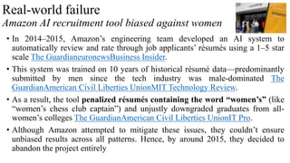 Real-world failure
Amazon AI recruitment tool biased against women
• In 2014–2015, Amazon’s engineering team developed an AI system to
automatically review and rate through job applicants’ résumés using a 1–5 star
scale The GuardianeuronewsBusiness Insider.
• This system was trained on 10 years of historical résumé data—predominantly
submitted by men since the tech industry was male-dominated The
GuardianAmerican Civil Liberties UnionMIT Technology Review.
• As a result, the tool penalized résumés containing the word “women’s” (like
“women’s chess club captain”) and unjustly downgraded graduates from all-
women’s colleges The GuardianAmerican Civil Liberties UnionIT Pro.
• Although Amazon attempted to mitigate these issues, they couldn’t ensure
unbiased results across all patterns. Hence, by around 2015, they decided to
abandon the project entirely
 