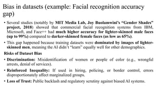 Bias in datasets (example: Facial recognition accuracy
gap)
• Several studies (notably by MIT Media Lab, Joy Buolamwini’s “Gender Shades”
project, 2018) showed that commercial facial recognition systems from IBM,
Microsoft, and Face++ had much higher accuracy for lighter-skinned male faces
(up to 99%) compared to darker-skinned female faces (as low as 65%).
• This gap happened because training datasets were dominated by images of lighter-
skinned men, meaning the AI didn’t “learn” equally well for other demographics.
Risks of Dataset Bias
• Discrimination: Misidentification of women or people of color (e.g., wrongful
arrests, denial of services).
• Reinforced Inequality: If used in hiring, policing, or border control, errors
disproportionately affect marginalized groups.
• Loss of Trust: Public backlash and regulatory scrutiny against biased AI systems.
 