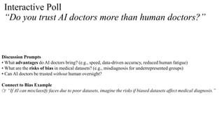 Interactive Poll
“Do you trust AI doctors more than human doctors?”
Discussion Prompts
• What advantages do AI doctors bring? (e.g., speed, data-driven accuracy, reduced human fatigue)
• What are the risks of bias in medical datasets? (e.g., misdiagnosis for underrepresented groups)
• Can AI doctors be trusted without human oversight?
Connect to Bias Example
👉 “If AI can misclassify faces due to poor datasets, imagine the risks if biased datasets affect medical diagnosis.”
 