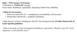 India – NITI Aayog’s AI Strategy
• Published as “#AIforAll” strategy.
Focus Areas: Healthcare, Agriculture, Education, Smart Cities, Mobility.
• Ethics & Governance:
• Stress on responsible AI → transparency, accountability, inclusiveness.
• Partnership with private + academic institutions.
• India doesn’t yet have a binding law like EU, but moving towards AI ethics frameworks &
sector-specific guidelines.
“India is focusing on AI for development (healthcare, agriculture). Should it copy EU’s strict
regulation, or have flexible rules?”
 