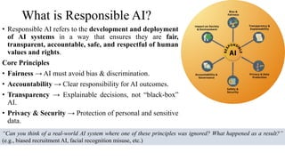 What is Responsible AI?
• Responsible AI refers to the development and deployment
of AI systems in a way that ensures they are fair,
transparent, accountable, safe, and respectful of human
values and rights.
Core Principles
• Fairness → AI must avoid bias & discrimination.
• Accountability → Clear responsibility for AI outcomes.
• Transparency → Explainable decisions, not “black-box”
AI.
• Privacy & Security → Protection of personal and sensitive
data.
“Can you think of a real-world AI system where one of these principles was ignored? What happened as a result?”
(e.g., biased recruitment AI, facial recognition misuse, etc.)
 