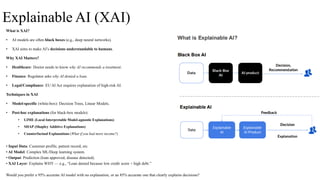 Explainable AI (XAI)
What is XAI?
• AI models are often black boxes (e.g., deep neural networks).
• XAI aims to make AI’s decisions understandable to humans.
Why XAI Matters?
• Healthcare: Doctor needs to know why AI recommends a treatment.
• Finance: Regulator asks why AI denied a loan.
• Legal/Compliance: EU AI Act requires explanation of high-risk AI.
Techniques in XAI
• Model-specific (white-box): Decision Trees, Linear Models.
• Post-hoc explanations (for black-box models):
• LIME (Local Interpretable Model-agnostic Explanations)
• SHAP (Shapley Additive Explanations)
• Counterfactual Explanations (What if you had more income?)
• Input Data: Customer profile, patient record, etc.
• AI Model: Complex ML/Deep learning system.
• Output: Prediction (loan approved, disease detected).
• XAI Layer: Explains WHY — e.g., “Loan denied because low credit score + high debt.”
Would you prefer a 95% accurate AI model with no explanation, or an 85% accurate one that clearly explains decisions?
 
